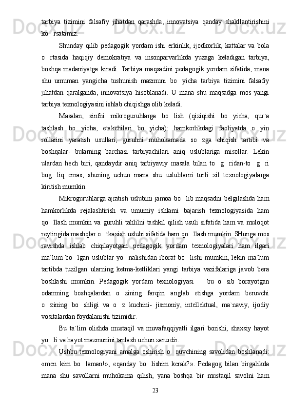 tarbiya   tizimini   falsafiy   jihatdan   qarashda,   innovatsiya   qanday   shakllantirishini
ko rsatamiz.
Shunday   qilib   pedagogik   yordam   ishi   erkinlik,   ijodkorlik,   kattalar   va   bola
o rtasida   haqiqiy   demokratiya   va   insonparvarlikda   yuzaga   keladigan   tarbiya,

boshqa   madaniyatga   kiradi.   Tarbiya   maqsadini   pedagogik   yordam   sifatida,   mana
shu   umuman   yangicha   tushunish   mazmuni   bo yicha   tarbiya   tizimini   falsafiy	

jihatdan   qaralganda,   innovatsiya   hisoblanadi.   U   mana   shu   maqsadga   mos   yangi
tarbiya texnologiyasini ishlab chiqishga olib keladi.
Masalan,   sinfni   mikroguruhlarga   bo lish   (qiziqishi   bo yicha,   qur`a	
 
tashlash   bo yicha,   etakchilari   bo yicha):   hamkorlikdagi   faoliyatda   o yin	
  
rollarini   yaratish   usullari;   guruhni   muhokamada   so zga   chiqish   tartibi   va	

boshqalar-   bularning   barchasi   tarbiyachilari   aniq   uslublariga   misollar.   Lekin
ulardan   hech   biri,   qandaydir   aniq   tarbiyaviy   masala   bilan   to g ridan-to g ri	
   
bog liq   emas,   shuning   uchun   mana   shu   uslublarni   turli   xil   texnologiyalarga	

kiritish mumkin.
Mikroguruhlarga ajratish uslubini  jamoa bo lib maqsadni  belgilashda  ham	

hamkorlikda   rejalashtirish   va   umumiy   ishlarni   bajarish   texnologiyasida   ham
qo llash  mumkin  va  guruhli   tahlilni  tashkil   qilish  usuli  sifatida   ham   va  muloqot	

reytingida mashqlar o tkazish uslubi sifatida ham qo llash mumkin. SHunga mos	
 
ravishda   ishlab   chiqilayotgan   pedagogik   yordam   texnologiyalari   ham   ilgari
ma`lum   bo lgan   uslublar   yo nalishidan   iborat   bo lishi   mumkin,   lekin   ma`lum	
  
tartibda   tuzilgan   ularning   ketma-ketliklari   yangi   tarbiya   vazifalariga   javob   bera
boshlashi   mumkin.   Pedagogik   yordam   texnologiyasi     bu   o sib   borayotgan	
 
odamning   boshqalardan   o zining   farqini   anglab   etishga   yordam   beruvchi	

o zining   bo shligi   va   o z   kuchini-   jismoniy,   intellektual,   ma`naviy,   ijodiy	
  
vositalardan foydalanishi tizimidir.
Bu   ta`lim   olishda   mustaqil   va   muvafaqqiyatli   ilgari   borishi,   shaxsiy   hayot
yo li va hayot mazmunini tanlash uchun zarurdir.

Ushbu   texnologiyani   amalga   oshirish   o quvchining   savolidan   boshlanadi:	

«men   kim   bo laman!»,   «qanday   bo lishim   kerak?».   Pedagog   bilan   birgalikda	
 
mana   shu   savollarni   muhokama   qilish,   yana   boshqa   bir   mustaqil   savolni   ham
23 