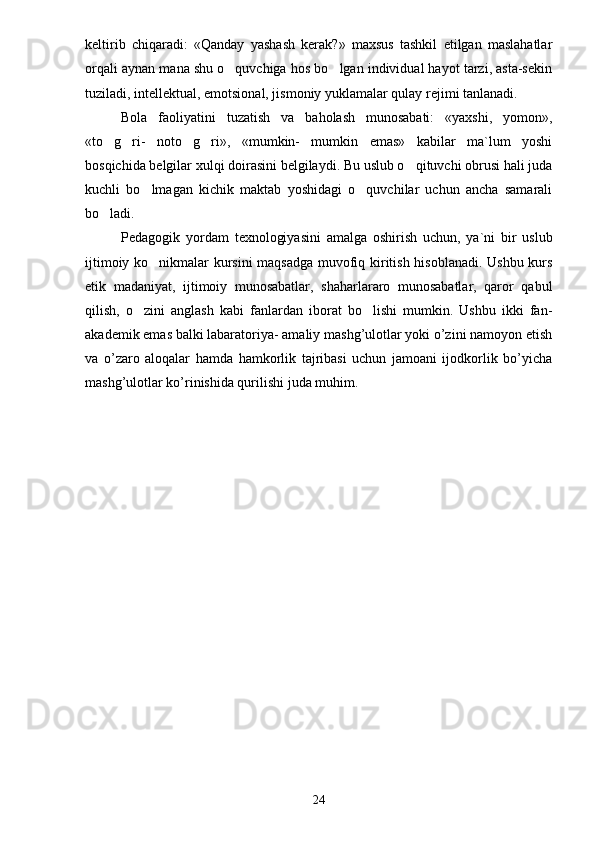 keltirib   chiqaradi:   «Qanday   yashash   kerak?»   maxsus   tashkil   etilgan   maslahatlar
orqali aynan mana shu o quvchiga hos bo lgan individual hayot tarzi, asta-sekin 
tuziladi, intellektual, emotsional, jismoniy yuklamalar qulay rejimi tanlanadi.
Bola   faoliyatini   tuzatish   va   baholash   munosabati:   «yaxshi,   yomon»,
«to g ri-   noto g ri»,   «mumkin-   mumkin   emas»   kabilar   ma`lum   yoshi	
   
bosqichida belgilar xulqi doirasini belgilaydi. Bu uslub o qituvchi obrusi hali juda	

kuchli   bo lmagan   kichik   maktab   yoshidagi   o quvchilar   uchun   ancha   samarali	
 
bo ladi.	

Pedagogik   yordam   texnologiyasini   amalga   oshirish   uchun,   ya`ni   bir   uslub
ijtimoiy ko nikmalar kursini maqsadga muvofiq kiritish hisoblanadi. Ushbu kurs	

etik   madaniyat,   ijtimoiy   munosabatlar,   shaharlararo   munosabatlar,   qaror   qabul
qilish,   o zini   anglash   kabi   fanlardan   iborat   bo lishi   mumkin.   Ushbu   ikki   fan-	
 
akademik emas balki labaratoriya- amaliy mashg’ulotlar yoki o’zini namoyon etish
va   o’zaro   aloqalar   hamda   hamkorlik   tajribasi   uchun   jamoani   ijodkorlik   bo’yicha
mashg’ulotlar ko’rinishida qurilishi juda muhim.
24 