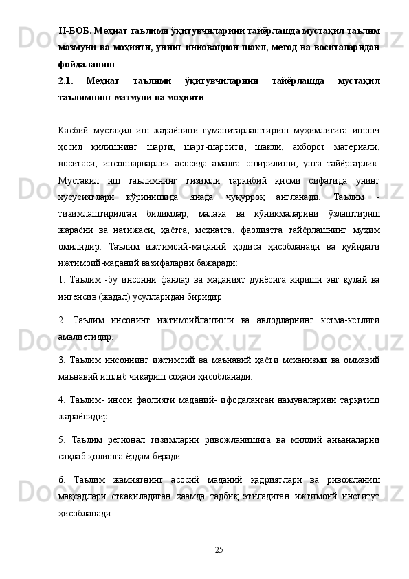 II-БОБ. Меҳнат таълими ўқитувчиларини тайёрлашда мустақил таълим
мазмуни   ва   моҳияти,   унинг   инновацион   шакл,   метод   ва   воситаларидан
фойдаланиш 
2.1.   Меҳнат   таълими   ўқитувчиларини   тайёрлашда   мустақил
таълимнинг мазмуни ва моҳияти 
Касбий   мустақил   иш   жараёнини   гуманитарлаштириш   муҳимлигига   ишонч
ҳосил   қилишнинг   шарти,   шарт-шароити,   шакли,   ахборот   материали,
воситаси,   инсонпарварлик   асосида   амалга   оширилиши,   унга   тайёргарлик.
Мустақил   иш   таълимнинг   тизимли   таркибий   қисми   сифатида   унинг
хусусиятлари   кўринишида   янада   чуқурроқ   англанади .   Таълим   -
тизимлаштирилган   билимлар ,   малака   ва   кўникмаларини   ўзлаштириш
жара ё ни   ва   натижаси ,   ҳа ё тга ,   меҳнатга ,   фаолиятга   тай ё рлашнинг   муҳим
омилидир .   Таълим   ижтимоий - маданий   ҳодиса   ҳисобланади   ва   қуйидаги
ижтимоий - маданий   вазифаларни   бажаради : 
1.   Таълим   - бу   инсонни   фанлар   ва   маданият   дун ё сига   кириши   энг   қулай   ва
интенсив  ( жадал )  усулларидан   биридир .  
2.   Таълим   инсонинг   ижтимоийлашиши   ва   авлодларнинг   кетма-кетлиги
амали ё тидир. 
3.   Таълим   инсоннинг   ижтимоий   ва   маънавий   ҳа ё ти   механизми   ва   оммавий
маънавий ишлаб чиқариш соҳаси ҳисобланади. 
4.   Таълим-   инсон   фаолияти   маданий-   ифодаланган   намуналарини   тарқатиш
жара ё нидир. 
5.   Таълим   регионал   тизимларни   ривожланишига   ва   миллий   анъаналарни
сақлаб қолишга  ё рдам беради. 
6.   Таълим   жамиятнинг   асосий   маданий   қадриятлари   ва   ривожланиш
мақсадлари   еткақиладиган   ҳаамда   тадбиқ   этиладиган   ижтимоий   институт
ҳисобланади. 
25 