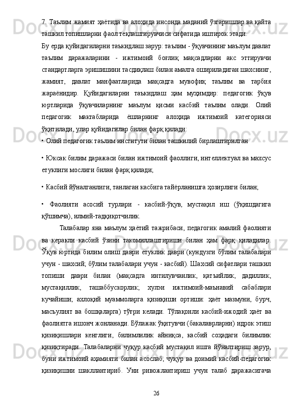 7. Таълим жамият ҳа ё тида ва алоҳида инсонда маданий ўзгаришлар ва қайта
ташкил топишларни фаол теқлаштирувчиси сифатида иштирок этади. 
Бу ерда қуйидагиларни таъкидлаш зарур: таълим - ўқувчининг маълум давлат
таълим   даражаларини   -   ижтимоий   боғлиқ   мақсадларни   акс   эттирувчи
стандартларга эришишини тасдиқлаш билан амалга ошириладиган шахснинг,
жамият,   давлат   манфаатларида   мақсадга   мувофиқ   таълим   ва   тарбия
жара ё нидир.   Қуйидагиларни   таъкидлаш   ҳам   муҳимдир:   педагогик   ўқув
юртларида   ўқувчиларнинг   маълум   қисми   касбий   таълим   олади.   Олий
педагогик   мактабларида   ё шларнинг   алоҳида   ижтимоий   категорияси
ўқитилади, улар қуйидагилар билан фарқ қилади:   
• Олий педагогик таълим институти билан ташкилий бирлаштирилган 
• Юксак билим даражаси билан ижтимоий фаоллиги, интеллектуал ва махсус
етуклиги мослиги билан фарқ қилади; 
• Касбий йўналганлиги, танлаган касбига тай ё рланишга ҳозирлиги билан; 
•   Фаолияти   асосий   турлари   -   касбий-ўқув,   мустақил   иш   (ўқишдагига
қўшимча), илмий-тадқиқотчилик. 
Талабалар   яна   маълум   ҳаётий   тажрибаси,   педагогик   амалий   фаолияти
ва   керакли   касбий   ўзини   такомиллаштириши   билан   ҳам   фарқ   қиладилар.
Ўқув юртида билим олиш даври етуклик даври (кундузги бўлим  талабалари
учун - шахсий; бўлим талабалари учун - касбий). Шахсий сифатлари ташкил
топиши   даври   билан   (мақсадга   интилувчанлик,   қатъийлик,   дадиллик,
мустақиллик,   ташаббускорлик;   хулэи   ижтимоий-маънавий   сабаблари
кучайиши;   ахлоқий   муаммоларга   қизиқиши   ортиши:   ҳаёт   мазмуни,   бурч,
масъулият   ва   бошқаларга)   тўғри   келади.   Тўлақонли   касбий-ижодий   ҳа ё т   ва
фаолиятга ишонч жонланади. Бўлажак ўқитувчи (бакалаврларни) идрок этиш
қизиқишлари   кенглиги,   билимлилик   айниқса,   касбий   соҳадаги   билимлик
қизиқтиради.   Талабаларни   чуқур   касбий   мустақил   ишга   йўналтириш   зарур,
буни ижтимоий аҳамияти билан асослаб, чуқур ва доимий касбий-педагогик
қизиқишни   шакллантириб.   Уни   ривожлантириш   учун   талаб   даражасигача
26 