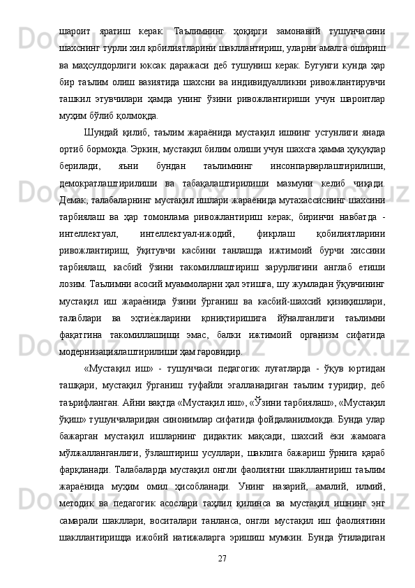 шароит   яратиш   керак.   Таълимнинг   ҳоқирги   замонавий   тушунчасини
шахснинг турли хил қобилиятларини шакллантириш, уларни амалга ошириш
ва   маҳсулдорлиги   юксак   даражаси   деб   тушуниш   керак.   Бугунги   кунда   ҳар
бир   таълим   олиш   вазиятида   шахсни   ва   индивидуалликни   ривожлантирувчи
ташкил   этувчилари   ҳамда   унинг   ўзини   ривожлантириши   учун   шароитлар
муҳим бўлиб қолмоқда. 
Шундай   қилиб,   таълим   жараёнида   мустақил   ишнинг   устунлиги   янада
ортиб бормоқда.  Эркин ,  мустақил билим олиш и учун  шахсга ҳамма ҳуқуқлар
берилади,   яъни   бундан   таълимнинг   инсонпарварлаштирилиши,
демократлаштирилиши   ва   табақалаштирилиши   мазмуни   келиб   чиқади .
Демак, талабаларнинг мустақил ишлари жара ё нида мутахассиснинг шахсини
тарбиялаш   ва   ҳap   томонлама   ривожлантириш   керак,   биринчи   навбатда   -
интеллектуал,   интеллектуал-ижодий,   фикрлаш   қобилиятларини
ривожлантириш,   ўқитувчи   касбини   танлашда   ижтимоий   бурчи   хиссини
тарбиялаш,   касбий   ўзини   такомиллаштириш   зарурлигини   англаб   етиши
лозим. Таълимни асосий муаммоларни ҳал этишга, шу жумладан ўқувчининг
мустақил   иш   жарае?нида   ўзини   ўрганиш   ва   касбий-шахсий   қизиқишлари,
талаблари   ва   эҳти
е?жларини   қониқтиришига   йўналганлиги   таълимни
фақатгина   такомиллашиши   эмас,   балки   ижтимоий   организм   сифатида
модернизациялаштирилиши ҳам гаровидир. 
«Мустақил   иш»   -   тушунчаси   педагогик   луғатларда   -   ўқув   юртидан
ташқари,   мустақил   ўрганиш   туфайли   эгалланадиган   таълим   туридир,   деб
таърифланган.  Айни вақтда «Мустақил иш», «Ўзини тарбиялаш», «Мустақил
ўқиш» тушунчаларидан синонимлар сифатида фойдаланилмоқда. Бунда улар
бажарган   мустақил   ишларнинг   дидактик   мақсади,   шахсий   ё ки   жамоага
мўлжалланганлиги,   ўзлаштириш   усуллари,   шаклига   бажариш   ўрнига   қараб
фарқланади.   Талабаларда   мустақил   онгли   фаолиятни   шакллантириш   таълим
жара ё нида   муҳим   омил   ҳисобланади.   Унинг   назарий,   амалий,   илмий,
методик   ва   педагогик   асослари   таҳлил   қилинса   ва   мустақил   ишнинг   энг
самарали   шакллари,   воситалари   танланса,   онгли   мустақил   иш   фаолиятини
шакллантиришда   ижобий   натижаларга   эришиш   мумкин.   Бунда   ўтиладиган
27 