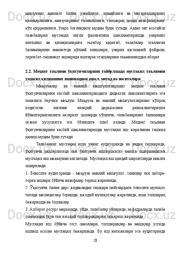 мавзунинг   амалие?т   билан   узвийлиги,   илмийлиги   ва   материалларнинг
қизиқарлилиги,   мавзуларнинг   тизимлилиги,   топшириқ   ҳамда   вазифаларнинг
кўп қирралилиги,  ўзаро  боғлиқлиги  муҳим  ўрин  тутади.  Аммо энг  асосийси
талабаларни   мустақил   онгли   фаолиятини   шакллантиришда   уларнинг
интилиш   ва   қизиқишларига   эътибор   қаратиб,   талабалар   эгаллаган
билимларини   амали ё тда   қўллай   олишлари,   уларни   ижтимоий   фойдали,
тарғибот–ташвиқот ишларида иштирок этишларини таъминлашдан иборат. 
2.2.   Меҳнат   таълими   ўқитувчиларини   тайёрлашда   мустақил   таълимни
ташкил қилишнинг инновацион шакл, метод ва воситалари 
Маърузалар   ва   амалий   машғулотларнинг   меҳнат   таълими
ўқитувчиларини   касбий   шакллантиришдаги   дидактик   имкониятларига   эга
эканлиги   барчага   маълум.   Маъруза   ва   амалий   машғулотларнинг   кўпроқ
педагогик   онгнинг   назарий   даражасини   ривожлантиришга
йўналтирилганлиги   аксарият   ҳолларда   кўпинча,   талабаларнинг   билимлари
оғзаки   хусусиятга   эга   бўлишига   олиб   келади.   Меҳнат   таълими
ўқитувчиларини   касбий   шакллантиришда   мустақил   иш   жара ё нини   ташкил
қилиш муҳим ўрин тутади. 
Талабанинг   мустақил   иши   унинг   аудиторияда   ва   ундан   ташқарида,
ўқитувчи   раҳбарлигида   ёки   ўқитувчи   иштирокисиз   амалга   ошириладиган
мустақил иш мажмуини англатади.  Мустақил иш қандай шароитларда амалга
оширилади: 
1.   Бевосита   аудиторияда   -   маъруза   амалий   машғулот,   семинар   ё ки   лабора-
тория ишлари бў й ича вазифалар бериш жара ё нида; 
2. Ўқитувчи билан дарс жадвалидан ташқари пайтлардаги бевосита мулоқот
чоғида маслаҳатлар беришда, ижодий мулоқотлар жара ё нида, якка топшириқ
бажаришда ва бошқалар. 
3. Ахборот ресурс марказида, уйда, талабалар уйларида, кафедраларда талаба
томонидан ўқув  ё ки ижодий топшириқларни бажариш жара ё нида. 
Мустақил   иш   бўйича   тест   саволлари,   топшириқлар   ва   машқлар   устида
ишлаш   асосан   мустақил   бажарилади.   Бу   иш   натижалари   эса   аудиторияда
28 