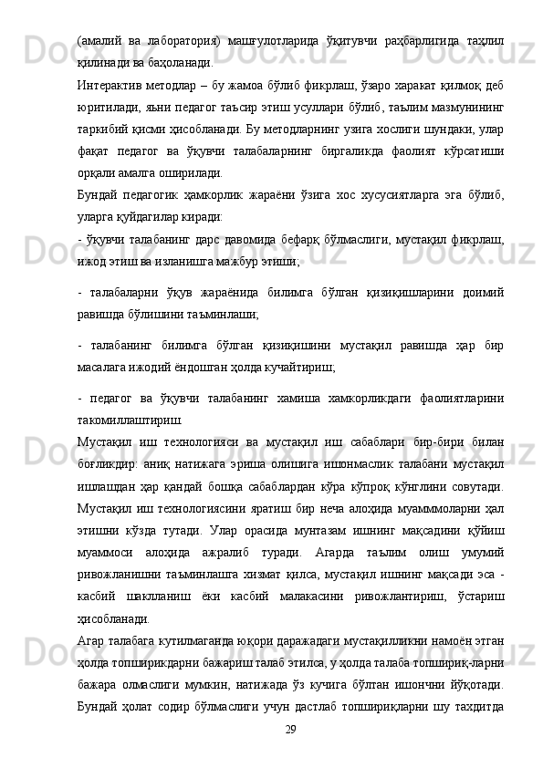 (амалий   ва   лаборатория)   машғулотларида   ўқитувчи   раҳбарлигида   таҳлил
қилинади ва баҳоланади. 
Интерактив методлар – бу жамоа бўлиб фикрлаш, ўзаро харакат қилмоқ деб
юритилади, яьни педагог таъсир этиш усуллари бўлиб ,   таълим мазмунининг
таркибий қисми ҳисобланади. Бу методларнинг узига хослиги шундаки, улар
фақат   педагог   ва   ўқувчи   талабаларнинг   биргаликда   фаолият   кўрсатиши
орқали амалга оширилади. 
Бундай   педагогик   ҳамкорлик   жара ё ни   ўзига   хос   хусусиятларга   эга   бўлиб,
уларга қуйдагилар киради: 
-   ўқувчи   талабанинг   дарс   давомида   бефарқ   бўлмаслиги,   мустақил   фикрлаш,
ижод этиш ва изланишга мажбур этиши; 
-   талабаларни   ўқув   жара ё нида   билимга   бўлган   қизиқишларини   доимий
равишда бўлишини таъминлаши; 
-   талабанинг   билимга   бўлган   қизиқишини   мустақил   равишда   ҳар   бир
масалага ижодий  ё ндошган ҳолда кучайтириш; 
-   педагог   ва   ўқувчи   талабанинг   хамиша   хамкорликдаги   фаолиятларини
такомиллаштириш. 
Мустақил   иш   технологияси   ва   мустақил   иш   сабаблари   бир-бири   билан
боғликдир:   аниқ   натижага   эриша   олишига   ишонмаслик   талабани   мустақил
ишлашдан   ҳар   қандай   бошқа   сабаблардан   кўра   кўпроқ   кўнглини   совутади.
Мустақил   иш   технологиясини   яратиш   бир   неча   алоҳида   муамммоларни   ҳал
этишни   кўзда   тутади.   Улар   орасида   мунтазам   ишнинг   мақсадини   қўйиш
муаммоси   алоҳида   ажралиб   туради.   Агарда   таълим   олиш   умумий
ривожланишни   таъминлашга   хизмат   қилса,   мустақил   ишнинг   мақсади   эса   -
касбий   шаклланиш   ё ки   касбий   малакасини   ривожлантириш,   ўстариш
ҳисобланади. 
Агар талабага кутилмаганда юқори даражадаги мустақилликни намо ё н этган
ҳолда топширикдарни бажариш талаб этилса, у ҳолда талаба топшириқ-ларни
бажара   олмаслиги   мумкин,   натижада   ўз   кучига   бўлтан   ишончни   йўқотади.
Бундай   ҳолат   содир   бўлмаслиги   учун   дастлаб   топшириқларни   шу   тахдитда
29 