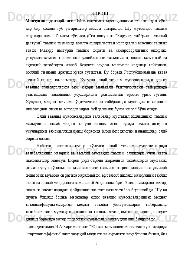                                                               КИРИШ
Мавзунинг   долзарблиги:   Мамлакатимиз   мустақилликка   эришгандан   сўнг
ҳар   бир   сохада   туб   ўзгаришлар   амалга   оширилди.   Шу   жумладан   таълим
соҳасида   ҳам .   ” Таълим   тўғрисида ” ги   қонун   ва   “ Кадрлар   тай ё рлаш   миллий
дастури ”   таълим   тизимида   амалга   оширила ё тган   ислоҳатлар   асосини   ташкил
этади .   Мазкур   дастурда   таълим   сифати   ва   самародорлигини   ошириш ,
узлуксиз   таълим   тизимининг   узвийлигини   таъминлаш ,   юксак   маънавий   ва
аҳлоқий   талабларга   жавоб   берувчи   юқори   малакали   кадрлар   тай ё рлаш ,
миллий   тизимни   яратиш   кўзда   тутилган .   Бу   борада   Республикамизда   катта
амалий   ишлар   қилинмоқда .   Хусусан ,   олий   таълим   муассасаларида   давлат
таълим   стандартларига   мос   юқори   малакали   ўқитувчиларни   тай ё рлшада
ўқитишнинг   замонавий   усулларидан   фойдаланиш   муҳим   ўрин   тутади .
Хусусан ,   меҳнат   таълими   ўқитувчиларни   тай ё рлашда   мустақил   ишларнинг
инновацион   шакл   ва   методларидан   фойдаланиш , бунга   мисол   бўла   олади .. 
Олий   таълим   муассасаларида   талабалар   мустақил   ишлашнинг   таълим
мазмунини   ишлаб   чиқиш   ва   уни   ташкил   этиш,   ҳамда   амалга   ошириш
усулларини   такомиллаштириш   борасида   илмий-педагогик   изланишлар   олиб
бориш лозим. 
Албатта,   хозирги   кунда   кўпгина   олий   таълим   муассасаларида
талабаларнинг   назарий   ва   амалий   мустақил   таълим   олишлари   учун   катта
имкониятлар   мавжуд.   Бироқ   ўқув - тарбия   жара ё нида   талабаларда   мустақил
ишлаш   учун   кўникма   ва   малакаларини   шаклллантириш   масаласига   долзарб
педагогик   муаммо   сифатида   қаралмайди ,  мустақил   ишлаш   мазмунини   таҳлил
этиш   ва   ишлаб   чиқаришга   замонавий   ё ндашилмайди .  Унинг самарали метод,
шакл ва воситаларидан фойдаланишга етарлича эътибор берилмайди. Шу ва
шунга   ўхшаш   бошқа   масалалар   олий   таълим   муассасаларининг   меҳнат
таълимифакультетларида   меҳнат   таълим   ўқитувчиларни   тай ё рлашда
талабаларнинг   мустақил   ишлашини   ташкил   этиш,   амалга   ошириш,   назорат
қилиш борасида қатор педагогик муаммолар мавжудлигини билдиради. 
Президентимиз И.А.Каримовнинг   “ Юксак маънавият-енгилмас куч ”   асарида
“ портлаш эффекти ” нинг ҳақиқий моҳияти ва аҳамияти вақт ўтиши билан, биз
3 