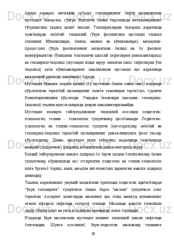 бериш   керакки,   натижада   субъект   топшириқнинг   бирор   қисминигина
мустақил   бажарсин,   сўнгра   ўқитувчи   билан   биргаликда   натижаларининг
тўғрилигини   таҳлил   қилиб   чиқсин.   Топширикларни   бажариш   жара ё нида
талабаларда   сабабий-   ташкилий   (ўқув   фаолият и ни   мустақил   ташкил
этишнинг   йўналишлари,   билим,   малака   ва   кўникмалари),   мазмунли-
процессуал   (ўқув   фаолиятининг   моҳиятини   билиш   ва   бу   фаолият
муваффақиятли   бўлишини   белгаловчи   шахсий   сифатларни   ривожлантириш)
ва текшириш-баҳолаш (мустақил ишда зарур саналган шахс сифатларни ўзи
баҳолаш)   каби   кўникмаларнинг   шаклланиши   мустакил   иш   жара ё нида
мажмуавий равишда шаклланиб боради. 
Мустақил   ўқишни   таҳлил   қилиш   (бу   мустақил   билим   олиш   эмас)   юқорида
кўрсатилган   таркибий   қисмларнинг   талаба   томонидан   тартибсиз,   турлича
ўзлаштирилишини   кўрсатади.   Улардан   баъзилари   (масалан,   текшириш-
баҳолаш) таълим муассасаларида деярли шакллантирилмайди. 
Мустақил   ишларга   тай ё ргарликнинг   ташкилий   асослари   педагогик-
психологик,   техник   -   технологик   тушунчалар   ҳисобланади.   Педагогик-
психологик   ва   техник-технологик   тушунча   (категория)лар   сабабий   ва
текшириш-баҳолаш   таркибий   қисмларининг   ривожланишига   фаол   таъсир
кўрсатадилар.   Демак,   мустақил   ишга   тайерлаш   жара ё нида   талабаларда
назарий (тушунчали) фикрлаш қобилиятини ривожлантириш зарур. 
Бундай   тай ё ргарликни  амалга   ошириш  бу   барча   муҳим   боғликликлар   билан
тушунчалар   кўринишида   акс   эттирилган   педагогик   ва   техник-технологик
ишга  ўргатаб  бориш,  яъни,  маълум  интеллектуал  ҳаракатни  амалта  ошириш
демакдир. 
Таълим   жара ё нининг   умумий   моҳиятини   ё ритишда   педагогик   адаби ё тларда
"ўқув   топшириғи"   тушунчаси   билан   бирга   "масала"   тушунчаси   кенг
берилган.   Аксарият   ҳолатларда   масалани   ҳал   этиш   мавжуд   муаммонинг
оғзаки   ифодаси   сифатида   эътироф   эталади.   Масалада   жавоби   топилиши
зарур бўлган шарт ва унга асосланган муаммоли савол берилади. 
Юқорида   ўқув   масаласини   мустақил   ишнинг   ташкилий   шакли   сифатида
белгиладик.   Шунга   асосланиб,   ўқув-педагогик   масалалар   тизимига
30 
