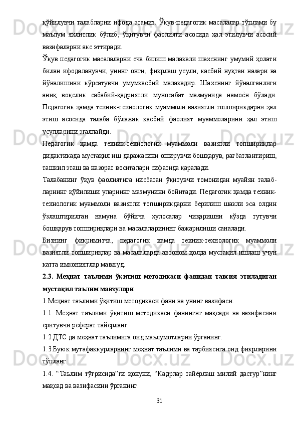 қўйилувчи   талабларни   ифода   этамиз.   Ўқув-педагогик   масалалар   тўплами   бу
маълум   яхлитлик   бўлиб,   ўқитувчи   фаолияти   асосида   ҳал   этилувчи   асосий
вазифаларни акс эттиради. 
Ўқув  педагогик   масалаларни   еча   билиш  малакали  шахснинг   умумий   ҳолати
билан   ифодаланувчи,   унинг   онги,   фикрлаш   усули,   касбий   нуқтаи   назари   ва
йўналишини   кўрсатувчи   умумкасбий   малакадир.   Шахснинг   йўналганлиги
аниқ   воқелик   сабабий-қадриятли   муносабат   мазмунида   намое?н   бўлади.
Педагогик ҳамда техник-технологик муаммоли вазиятли топширикдарни ҳал
этиш   асосида   талаба   бўлажак   касбий   фаолият   муаммоларини   ҳал   этиш
усулларини эгаллайди. 
Педагогик   ҳамда   техник-технологик   муаммоли   вазиятли   топшириқлар
дидактикада мустақил иш даражасини оширувчи бошқарув, рағбатлантириш,
ташкил эташ ва назорат воситалари сифатида қаралади. 
Талабанинг   ўқув   фаолиятига   нисбатан   ўқитувчи   томонидан   муайян   талаб-
ларнинг қўйилиши уларнинг мазмунини бойитади. Педагогик ҳамда техник-
технологик   муаммоли   вазиятли   топширикдарни   берилиш   шакли   эса   олдин
ўзлаштирилган   намуна   бўйича   хулосалар   чиқаришни   кўзда   тутувчи
бошқарув топшириқлари ва масалаларининг бажарилиши саналади. 
Бизнинг   фикримизча,   педагогик   хамда   техник-технологик   муаммоли
вазиятли топшириқлар ва масалаларда автоном ҳолда мустақил ишлаш учун
кат т а имкониятлар мавжуд. 
2.3.   Меҳнат   таълими   ўқитиш   методикаси   фанидан   тавсия   этиладиган
мустақил таълим мавзулари 
1.Меҳнат таълими ўқитиш методикаси фани ва унинг вазифаси. 
1.1.   Меҳнат   таълими   ўқитиш   методикаси   фанингнг   мақсади   ва   вазифасини
ёритувчи реферат тайёрланг. 
1.2.ДТС да меҳнат таълимига оид маълумотларни ўрганинг. 
1.3.Буюк мутафа к курларнинг меҳнат таълими ва тарбия с ига оид фикрларини
тўпланг. 
1.4.   “ Таълим   тўғрисида ” ги   қонун и ,   “ Кадрлар   тай ё рлаш   милий   дастур ” нинг
мақсад ва вазифасини ўрганинг. 
31 