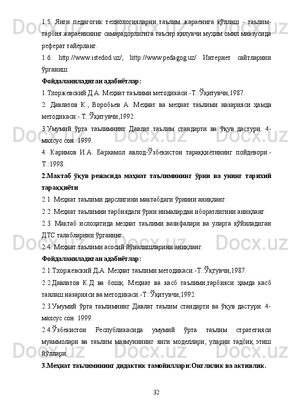 1.5.   Янги   педагогик   технологияларни   таълим   жараёнига   қўллаш   -   таълим-
тарбия жараёнининг самарадорлигига таъсир қилувчи муҳим омил мавзусида
реферат тайёрланг.
1.6.   http://www.istedod.uz/;   http://www.pedagog.uz/   Интернет   сайтларини
ўрганиш. 
Фойдаланиладиган адабиётлар: 
1.Тх о ржевский   Д.А. Меҳнат таълими методикаси. - Т. : Ўқитувчи,1987. 
2.   Давлатов   К.,   В о р о б ье в   А.   Меҳнат   ва   меҳнат   таълими   назарияси   ҳамда
методикаси .-  Т .: Ўқитувчи , 1992. 
3.Умумий   ўрта   таълимнинг   Давлат   таълим   стандарти   ва   ўқув   дастури.   4-
махсус сон. 1999. 
4.   Каримов   И.А.   Б аркамол   авлод-Ўзбекистон   тараққи ё тининг   пойдевори. -
Т .: 1998. 
2.Мактаб   ўқув   режасида   маҳнат   таълимининг   ўрни   ва   унинг   тарихий
тараққиёти 
2.1.   Меҳнат таълими дарслигини мактабдаги ўрнини аниқланг. 
2.2.   Меҳнат таълимни тарбиядаги ўрни нималардан иборатлигини аниқланг. 
2.3.   Мактаб   ислоҳатида   меҳнат   таълими   вазифалари   ва   уларга   қўйиладиган
ДТС талабларини ўрганинг. 
2.4.   Меҳнат таълими асосий йўналишларини аниқланг. 
Фойдаланиладиган адабиётлар: 
2 . 1. Тхоржевский Д . А.   Меҳнат таълими методикаси. - Т. : Ўқтувчи,1987. 
2. 2.Давлатов   К.Д   ва   б ошқ .   Меҳнат   ва   касб   таълими,тарбияси   ҳамда   касб
танлаш назарияси ва методикаси.-Т.:Ўқитувчи,1992. 
2.3.Умумий   ўрта   таълимнинг   Давлат   таълим   стандарти   ва   ўқув   дастури.   4-
махсус сон. 1999. 
2.4.Ўзбекистон   Республикасида   умумий   ўрта   таълим   стратегияси
муаммолари   ва   таълим   мазмунининг   янги   моделлари,   уларни   тадбиқ   этиш
йўллари. 
3.Меҳнат таълимининг дидактик тамойиллари:Онглилик ва активлик. 
32 