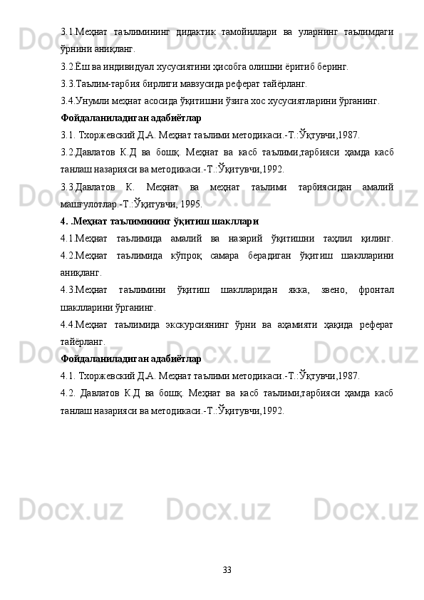 3.1.Меҳнат   таълимининг   дидактик   тамойиллари   ва   уларнинг   таълимдаги
ўрнини аниқланг. 
3.2.Ёш ва индивидуал хусусиятини ҳисобга олишни  ё ритиб беринг. 
3.3.Таълим-тарбия бирлиги мавзусида реферат тай ё рланг. 
3.4.Унумли меҳнат асосида ўқитишни ўзига хос хусусиятларини ўрганинг. 
Фойдаланиладиган адабиётлар 
3. 1. Тхоржевский Д . А.   Меҳнат таълими методикаси. - Т. : Ўқтувчи,1987 .  
3. 2.Давлатов   К.Д   ва   б ошқ .   Меҳнат   ва   касб   таълими,тарбияси   ҳамда   касб
танлаш назарияси ва методикаси.-Т.:Ўқитувчи,1992. 
3.3.Давлатов   К.   Меҳнат   ва   меҳнат   таълими   тарбиясидан   амалий
машғулотлар.-Т.:Ўқитувчи, 1995. 
4. .Меҳнат таълимининг ўқитиш шакллари 
4.1.Меҳнат   таълимида   амалий   ва   назарий   ўқитишни   таҳлил   қилинг.
4.2.Меҳнат   таълимида   кўпроқ   самара   берадиган   ўқитиш   ш а клларини
аниқланг. 
4.3.Меҳнат   таълимини   ўқитиш   шаклларидан   якка,   звено,   фр о нтал
шаклларини ўрганинг. 
4.4.Меҳнат   таълимида   экскурсиянинг   ўрни   ва   аҳамияти   ҳақида   реферат
тай ё рланг. 
Фойдаланиладиган адабиётлар 
4.1.  Тхоржевский Д . А.   Меҳнат таълими методикаси. - Т. : Ўқтувчи,1987 .  
4. 2.   Давлатов   К.Д   ва   б ошқ .   Меҳнат   ва   касб   таълими,тарбияси   ҳамда   касб
танлаш назарияси ва методикаси.-Т.:Ўқитувчи,1992. 
33 