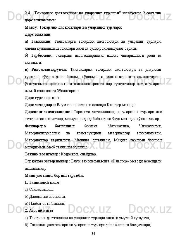 2.4.   “Токарлик   дастгоҳлари   ва   уларнинг   турлари”   мавзусига   2   соатлик
дарс ишланмаси 
Мавзу:  Токарлик дастгоҳлари ва уларнинг турлари
Дарс мақсади: 
а)   Таълимий:   Талабаларга   т окарлик   дастгоҳлари   ва   уларнинг   турлари ,
ҳамда  қўлланилиш соҳалари ҳақида тўлиқроқ маълумот бериш. 
б)   Тарбиявий:   Т окарлик   дастгоҳларининг   ишлаб   чиқаришдаги   роли   ва
а ҳ амияти. 
в)   Ривожлантирувчи:   Талабаларни   т окарлик   дастгоҳлари   ва   уларнинг
турлари   тўғрисидаги   билим,   кўникма   ва   малакаларини   шакллантириш,
ўқитувчилик   қобилиятини   шакллантиришга   оид   тушунчалар   ҳамда   уларни
илмий изланишга йўналтириш. 
Дарс тури:  аралаш. 
Дарс методлари:  Блум таксономияси асосида Кластер методи 
Дарснинг   жиҳозланиши:   Тарқатма   материаллар,   ва   уларнинг   турлари   акс
эттирилган плакатлар, мавзуга оид адаби ё тлар ва ўқув методик қўлланмалар. 
Фанлараро   боғланиш:   Физика,   Математика ,   Чизмачилик,
Материалшунослик   ва   конструкцион   материаллар   технологияси,
Материаллар   қаршилиги,   Машина   деталлари ,   Меҳнат   таълими   ўқитиш
методикаси, касб танлашга йўллаш
Техник воситалар:  Кодоскоп, слайдлар. 
Тарқатма материаллар:   Блум таксономиясига   « Кластер» методи асосидаги
ишланмалар
Машғулотнинг бориш тартиби: 
1. Ташкилий қисм 
а) Саломлашиш; 
б) Давоматни аниқлаш; 
в) Навбатчи тайинлаш; 
2. Асосий қисм 
а)  Т окарлик дастгоҳлари ва уларнинг турлари  ҳақида умумий тушунча; 
б)  Т окарлик дастгоҳлари ва уларнинг турлари   р ивожланиш босқичлари; 
34 
