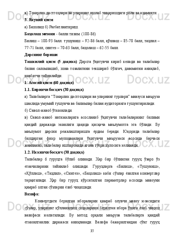 в)  Т окарлик дастгоҳлари ва уларнинг ишлаб чиқаришдаги роли  ва аҳамияти. 
3. Якуний қисм 
а) Бахолаш б) Рағбатлантириш. 
Баҳолаш мезони  - балли тизим. (100-86) 
Билиш – 100-93 балл. тушуниш – 92-86 балл, қўллаш – 85-78 балл, таҳлил –
77-71 балл, синтез – 70-63 балл, баҳолаш – 62-55 балл. 
Дарснинг бориши 
Ташкилий   қисм   (5   дақика)   Дарсга   ўқитувчи   кириб   келади   ва   талабалар
билан   саломлашиб,   хона   тозалигини   текшириб   бўлгач,   давоматни   аниқлаб,
навбатчи тайинлайди. 
1. Асосий қисм (60 дақиқа) 
1.1 .  Биринчи босқич (30 дақиқа) 
а) Талабаларга  “Т окарлик дастгоҳлари ва уларнинг турлари”  мавзуси маъруза
шаклида умумий тушунча ва билимлар билан аудиторияга тушунтирилади. 
б) Савол-жавоб ўтказилади. 
в)   Савол-жавоб   натижаларига   асосланиб   ўқитувчи   талабаларнинг   билими
қа нда й   даражада   эканлиги   ҳақида   қисқача   маълумотга   эга   бўлади.   Бу
маълумот   дарсни   режалаштиришга   ёрдам   беради.   Юқорида   талабалар
билдирган   фикр   мулоҳазалари   ўқитувчи   маърузаси   асосида   барчаси
жамланиб, талабалар иштирокида ягона тўғри хулосага келинади. 
1 .2 .  Иккинчи босқич (30 дақиқа) 
Талабалар   6   гуруҳга   бўлиб   олинади.   Хар   бир   бўлинган   гуруҳ   ўзаро   ўз
етакчиларини   тайинлаб   олишади.   Гуруҳларга   «Билиш»,   «Тушуниш»,
«Қўллаш»,   «Таҳлил»,   «Синтез»,   «Баҳолаш»   каби   сўзлар   ё зилган   конвертлар
тарқатилади.   Ҳ ар   бир   гуруҳ   кўрсатилган   параметрлар   асосида   мавзуни
қамраб олган сўзларни  ё зиб чиқишади. 
Вазифа: 
Конвертдаги   берилган   ибораларни   қамраб   олувчи   мавзу   юзасидаги
сўзлар, уларнинг қўлланилиш соҳаларини берилган ибора ўнига ёзиб чиқиш
вазифаси   юклатилади.   Бу   метод   орқали   маъруза   талабаларга   қандай
етказилганлик   даражаси   аниқланади.   Вазифа   бажарилгандан   сўнг   гуруҳ
35 