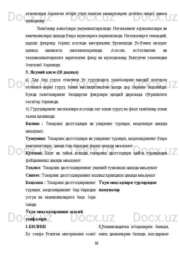 етакчилари  берилган  ибора  учун   ё зилган  мазмунларни  доскага  чиқиб  ҳимоя
қиладилар. 
Талабалар жавоблари умумлаштирилади. Натижанинг афзалликлари ва
камчиликлари ҳақида ўзаро мунозарага киришишади. Натижаларга танқидий,
қарши   фикрлар   бериш   асосида   материални   ўрганишда   ўз-ўзини   назорат
қилиш   малакаси   шакллантирилади.   Асосли,   исботланган   ва
такомиллаштиришга   қаратилган   фикр   ва   мулоҳазалар   ўқитувчи   томонидан
белгилаб борилади. 
3. Якуний қисм (10 дақиқа) 
а)   Ҳар   бир   гуруҳ   етакчиси   ўз   гуруҳидаги   талаба лар ни   қандай   иштирок
этгани га   қараб   гуруҳ   билан   маслаҳатлашган   ҳолда   ҳар   бирини   баҳолайди.
Бунда   талабаларнинг   билдирган   фикрлари   қа нда й   даражада   тўғрилигига
эътибор берилади. 
б) Гуруҳларнинг натижалари асосида энг яхши гуруҳ ва фаол талабалар номи
эълон қилинади. 
Билиш   :   Т окарлик   дастгоҳлари   ва   уларнинг   турлари ,   моделлари   ҳақида
маълумот. 
Тушуниш:  Т окарлик дастгоҳлари ва уларнинг турлари,  моделлари нинг  ўзаро
имкониятлари , ҳамда бир-биридан фарқи  ҳақида маълумот 
Қўллаш:   Болт   ва   гайка   ясашда   т окарлик   дастгоҳлари   қайси   турларидан
фойдаланиш ҳақида маълумот 
Таҳлил:  Т окарлик дастгоҳларининг  умумий тузилиши ҳақида маълумот 
Синтез:  Т окарлик дастгоҳларининг  ишлаш принципи ҳақида маълумот 
Баҳолаш :  Т окарлик дастгоҳларининг
турлари,   моделларининг   бир-биридан
устун   ва   камчиликларига   баҳо   бера
олади. 
Ўқув мақсадларининг асосий 
тоифалари  Ўқув мақсадлари турларидан
намуналар
1.БИЛИШ 
Бу   тоифа   ўтилган   материални   эслаб Қўлланиладиган   ибораларни   билади,
аниқ   далилларни   билади,   иш-ҳаракат
36 