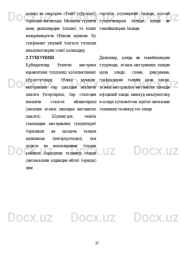қолиш   ва   такроран   сўзлаб   (кўрсатиб)
беришни англатади. Мазмуни турлича
аниқ   далиллардан   бошлаб,   то   яхлит
назарияларгача   бўлиши   мумкин.   Бу
тоифанинг   умумий   белгиси   тегишли
маълумотларни эслаб қолишдир.  тартиби   усулларини   билади,   асосий
тушунчаларни   билади,   қоида   ва
тамойилларни билади. 
2.ТУШУНИШ 
Қуйидагилар   ўтилган   материал
аҳамиятини   тушуниш   қобилиятининг
кўрсатгичлари   бўлиш   мумкин:
материални   бир   шаклдан   иккинчи
шаклга   ўзгартириш,   бир   «тил»дан
иккинчи   «тил»га   айлантириш
(масалан   оғзаки   шаклдан   математик
шаклга).   Шунингдек,   талаба
томонидан   материални   тушунтириб
берилиши   ва   қисқача   талқин
қилиниши   (интерпр е тация)   ё ки
ҳодиса   ва   воқеаларнинг   бундан
кейинги   боришини   тасаввур   этиши
(натижасини олдиндан айтиб бериши)
ҳам  Далиллар,   қоида   ва   тамойилларни
тушунади,   оғзаки   материални   талқин
қила   олади,   схема,   диаграмма,
графикларни   талқин   қила   олади,
оғзаки   материални   математик   шаклда
ифодалай олади, мавжуд маълумотлар
асосида кутила ё тган оқибат-натижани
тахминан тасаввур эта олади. 
37 