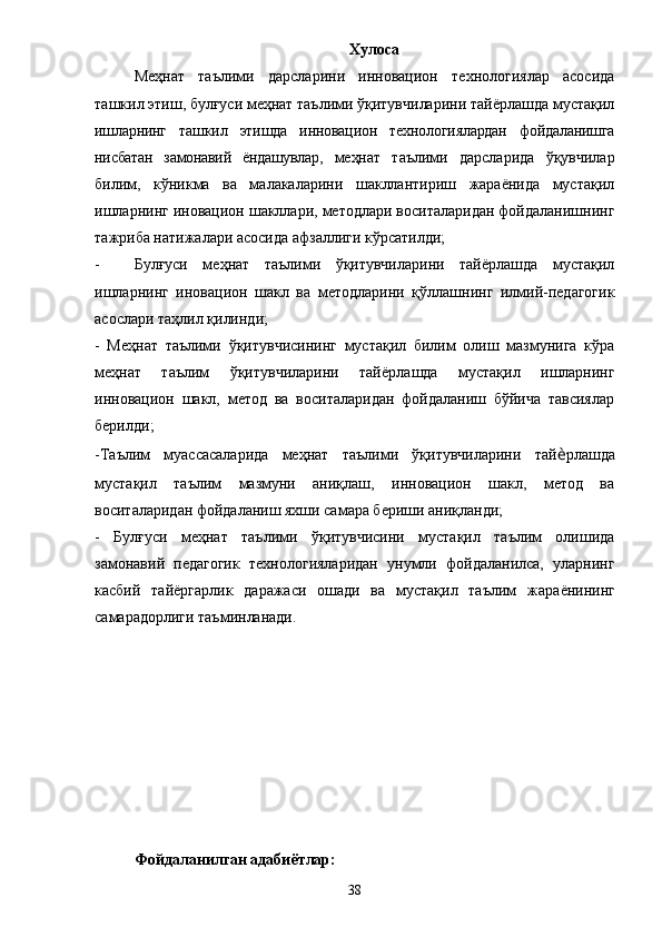 Хулоса
Меҳнат   таълими   дарсларини   инновацион   технологиялар   асосида
ташкил этиш, булғуси меҳнат таълими ўқитувчиларини тайёрлашда мустақил
ишларнинг   ташкил   этишда   инновацион   технологиялардан   фойдаланишга
нисбатан   замонавий   ёндашувлар,   меҳнат   таълими   дарсларида   ўқувчилар
билим,   кўникма   ва   малакаларини   шакллантириш   жараёнида   мустақил
ишларнинг иновацион шакллари, методлари воситаларидан фойдаланишнинг
тажриба натижалари асосида афзаллиги кўрсатилди;
- Булғуси   меҳнат   таълими   ўқитувчиларини   тайёрлашда   мустақил
ишларнинг   иновацион   шакл   ва   методларини   қўллашнинг   илмий-педагогик
асослари таҳлил қилинди;
-   Меҳнат   таълими   ўқитувчисининг   мустақил   билим   олиш   мазмунига   кўра
меҳнат   таълим   ўқитувчиларини   тай ё рлашда   мустақил   ишларнинг
инновацион   шакл,   метод   ва   воситаларидан   фойдаланиш   бўйича   тавсиялар
берилди; 
-Таълим   муассасаларида   меҳнат   таълими   ўқитувчиларини   тай ѐ рлашда
мустақил   таълим   мазмуни   аниқлаш,   инновацион   шакл,   метод   ва
воситаларидан фойдаланиш яхши самара бериши аниқланди; 
-   Булғуси   меҳнат   таълими   ўқитувчисини   мустақил   таълим   олишида
замонавий   педагогик   технологияларидан   унумли   фойдаланилса,   уларнинг
касбий   тай ё ргарлик   даражаси   ошади   ва   мустақил   таълим   жара ё нининг
самарадорлиги таъминланади. 
Фойдаланилган адабиётлар:
38 