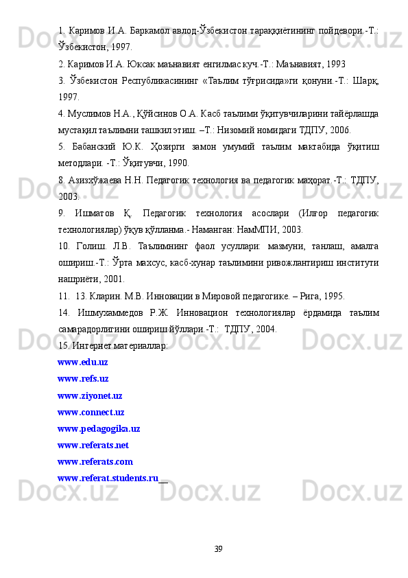 1. Каримов  И.А.  Баркамол авлод-Ўзбекистон   тараққиётининг  пойдевори.-Т.:
Ўзбекистон, 1997.
2. Каримов И.А. Юксак маънавият енгилмас куч.-Т.: Маънавият, 1993
3.   Ўзбекистон   Республикасининг   «Таълим   тўғрисида»ги   қонуни.-Т.:   Шарқ,
1997 .
4.  Муслимов Н.А., Қўйсинов О.А. Касб таълими ўқитувчиларини тайёрлашда
мустақил таълимни ташкил этиш. –Т.: Низомий номидаги ТДПУ, 2006.
5.   Бабанский   Ю.К.   Ҳозирги   замон   умумий   таълим   мактабида   ўқитиш
методлари. -Т.: Ўқитувчи, 1990.
8. Азизхўжаева Н.Н. Педагогик технология ва педагогик маҳорат.-Т.:   ТДПУ,
2003 .
9.   Ишматов   Қ.   Педагогик   технология   асослари   (Илғор   педагогик
технологиялар) ўқув қўлланма .-  Наманган :  НамМПИ, 2003 .
10.   Голиш.   Л.В.   Таълимнинг   фаол   усуллари:   мазмуни,   танлаш,   амалга
ошириш.-Т.:  Ўрта махсус, касб-хунар таълимини ривожлантириш институти
нашриёти, 2001.
11.  13. Кларин. М.В. Инновации в Мировой педагогик е.  – Рига ,  1995 .
14.   Ишмухаммедов   Р.Ж.   Инн о вацион   технологиялар   ёрдамида   таълим
самарадорлигини ошириш йўллари.-Т.:  ТДПУ ,  2004 .
15.  Интернет материаллар :
www.edu.uz
www.refs.uz
www.ziyonet.uz
www.connect.uz
www.pedagogika.uz
www.referats.net
www.referats.com
www.referat.students.ru __
39 