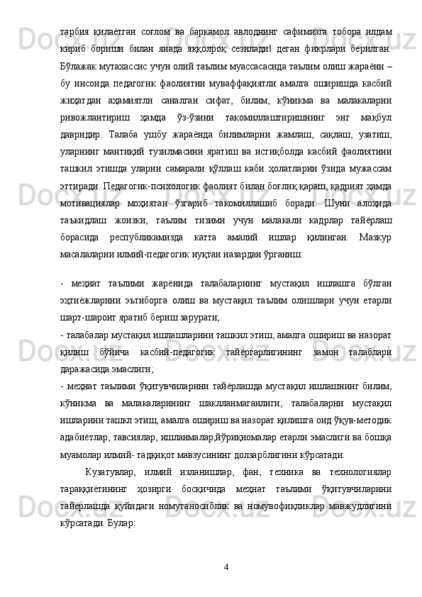 тарбия   қила ё тган   соғлом   ва   баркамол   авлоднинг   сафимизга   тобора   илдам
кириб   бориши   билан   янада   яққолроқ   сезилади   деган   фикрлари   берилган.‖
Бўлажак мутахассис учун олий таълим муассасасида таълим олиш жара ё ни –
бу   инсонда   педагогик   фаолиятни   муваффақиятли   амалга   оширишда   касбий
жиҳатдан   аҳамиятли   саналган   сифат,   билим,   кўникма   ва   малакаларни
ривожлантириш   ҳамда   ўз-ўзини   такомиллаштиришнинг   энг   мақбул
давридир.   Талаба   ушбу   жара ё нда   билимларни   жамлаш,   сақлаш,   узатиш,
уларнинг   мантиқий   тузилмасини   яратиш   ва   истиқболда   касбий   фаолиятини
ташкил   этишда   уларни   самарали   қўллаш   каби   ҳолатларни   ўзида   мужассам
эттиради. Педагогик-психологик фаолият билан боғлиқ қараш, қадрият ҳамда
мотивациялар   моҳиятан   ўзгариб   такомиллашиб   боради.   Шуни   алоҳида
таъкидлаш   жоизки,   таълим   тизими   учун   малакали   кадрлар   тай ё рлаш
борасида   республикамизда   катта   амалий   ишлар   қилинган.   Мазкур
масалаларни илмий-педагогик нуқтаи назардан ўрганиш: 
-   меҳнат   таълими   жар ё нида   талабаларнинг   мустақил   ишлашга   бўлган
эҳти ё жларини   эътиборга   олиш   ва   мустақил   таълим   олишлари   учун   етарли
шарт-шароит яратиб бериш зарурати; 
- талабалар мустақил ишлашларини ташкил этиш, амалга ошириш ва назорат
қилиш   бўйича   касбий-педагогик   тай ё ргарлигининг   замон   талаблари
даражасида эмаслиги; 
-  меҳнат таълими  ўқитувчиларини  тай ё рлашда  мустақил  ишлашнинг  билим,
кўникма   ва   малакаларининг   шаклланмаганлиги;   талабаларни   мустақил
ишларини ташкл этиш, амалга ошириш ва назорат қилишга оид ўқув-методик
адаби ё тлар, тавсиялар, ишланмалар,йўриқномалар етарли эмаслиги ва бошқа
муамолар илмий- тадқиқот мавзусининг долзарблигини кўрсатади. 
Кузатувлар,   илмий   изланишлар,   фан,   техника   ва   технологиялар
тараққи ё тининг   ҳозирги   босқичида   меҳнат   таълими   ўқитувчиларини
тай ё рлашда   қуйидаги   номутаносиблик   ва   номувофиқликлар   мавжудлигини
кўрсатади. Булар: 
4 