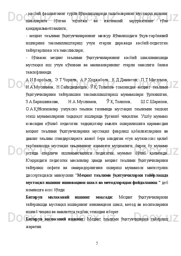 - касбий фаолиятнинг турли йўналишларида талабаларнинг мустақил ишнинг
шаклларига   бўлган   эҳти ё жи   ва   ижтимоий   заруриятнинг   тўла
қондирилма ё тганлиги; 
-   меҳнат   таълими   ўқитувчиларининг   мазкур   йўналишдаги   ўқув-тарбиявий
ишларини   такомиллаштириш   учун   етарли   даражада   касбий-педагогик
тай ё ргарликка эга эмасликлари; 
-   бўлажак   меҳнат   таълими   ўқитувчиларининг   касбий   шаклланишида
мустақил   иш   учун   кўникма   ва   малакаларининг   етарли   эмаслиги   билан
тавсифланади. 
А.И.Воробьев,   Э.Т.Чориев,   А.Р.Ходжабоев,   К.Д.Давлатов,   П.Т.Магзумов,
Н.А.Муслимов,   Н.Сайидаҳмедов,   Ў.Қ.Толипов   томонидан   меҳнат   таълими
ўқитувчиларини   тайёрлашни   такомиллаштириш   муаммолари   ўрганилган,
З.А.Баришникова,   Н.А.Муслимов,   Ў.Қ.Толипов,   Ш.С.Шарипов,
О.А.Қўйсиновлар   узлуксиз   таълим   тизимида   мустақил   таълимни   ташкил
этиш   муаммоларини   тадқиқот   ишларида   ўрганиб   чиқилган.   Ушбу   муаммо
юзасидан   кўплаб   педагогик   тадқиқотлар   амалга   оширилишига   қарамасдан
меҳнат   таълими   ўқитувчиларини   мустақил   фикрлаш   қобилиятларини   ва
давлат   таълим   стандартларига   жавоб   бера   оладиган   етук   мутахассис   қилиб
тарбиялашда   мустақил   таълимнинг   аҳамияти   муҳимлиги,   бироқ   бу   муаммо
устида   етарлича   ишланмаганлиги   педагогик   муаммо   бўлиб   қолмоқда.
Юқоридаги   педагогик   масалалар   ҳамда   меҳнат   таълими   ўқитувчиларини
тай ё рлаш   сифати   ва   самарадорлигини   ошириш   муаммоси   магистрлик
диссертацияси   мавзусини   “ Меҳнат   таълими   ўқитувчиларни   тайёрлашда
мустақил ишнинг инн о вацион шакл  ва  метод ларидан фойдаланиш  ”  деб
номлашга асос бўлди. 
Битирув   малакавий   ишн инг   мақсади:   Меҳнат   ўқитувчиларини
тай ё рлашда   мустақил   ишларнинг   иннавацион   шакл,   метод   ва   воситаларини
ишлаб чиқиш ва амали ё тга тадбиқ этишдан иборат. 
Битирув   малакавий   ишн инг:   Меҳнат   таълими   ўқитувчиларни   тай ё рлаш
жара ё ни. 
5 