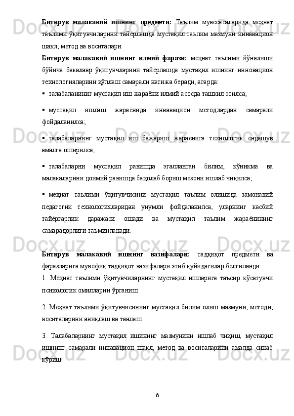 Битирув   малакавий   ишн инг   предмети:   Таълим   муассасаларида   меҳнат
таълими ўқитувчиларини тай ё рлашда мустақил таълим мазмуни иннавацион
шакл, метод ва воситалари. 
Битирув   малакавий   ишн инг   илмий   фарази:   меҳнат   таълими   йўналиши
бўйича   бакалавр   ўқитувчларини   тай ё рлашда   мустақил   ишнинг   инн o вацион
технологияларини қўллаш самарали натижа беради, агарда: 
 талабаланиниг мустақил иш жара ё ни илмий асосда ташкил этилса; 
 мустақил   ишлаш   жара ё нида   иннавацион   методлардан   самарали
фойдаланилса; 
 талабаларнинг   мустақил   иш   бажариш   жара ё нига   технологик   ё ндашув
амалга оширилса; 
 талабаларни   мустақил   равишда   эгалланган   билим,   кўникма   ва
малакаларини доимий равишда баҳолаб бориш мезони ишлаб чиқилса; 
 меҳнат   таълими   ўқитувчисини   мустақил   таълим   олишида   замонавий
педагогик   технологияларидан   унумли   фойдаланилса,   уларнинг   касбий
тай ё ргарлик   даражаси   ошади   ва   мустақил   таълим   жара ё нининг
самарадорлиги таъминланади. 
Битирув   малакавий   ишн инг   вазифалари:   тадқиқот   предмети   ва
фаразларига мувофиқ тадқиқот вазифалари этиб қуйидагилар белгиланди: 
1.   Меҳнат   таълими   ўқитувчиларнинг   мустақил   ишларига   таъсир   кўсатувчи
психологик омилларни ўрганиш. 
2. Меҳнат таълими ўқитувчисининг мустақил билим олиш мазмуни, методи,
воситаларини аниқлаш ва танлаш. 
3.   Талабаларнинг   мустақил   ишининг   мазмунини   ишлаб   чиқиш,   мустақил
ишнинг   самарали   иннавацион   шакл,   метод   ва   воситаларини   амалда   синаб
кўриш. 
6 