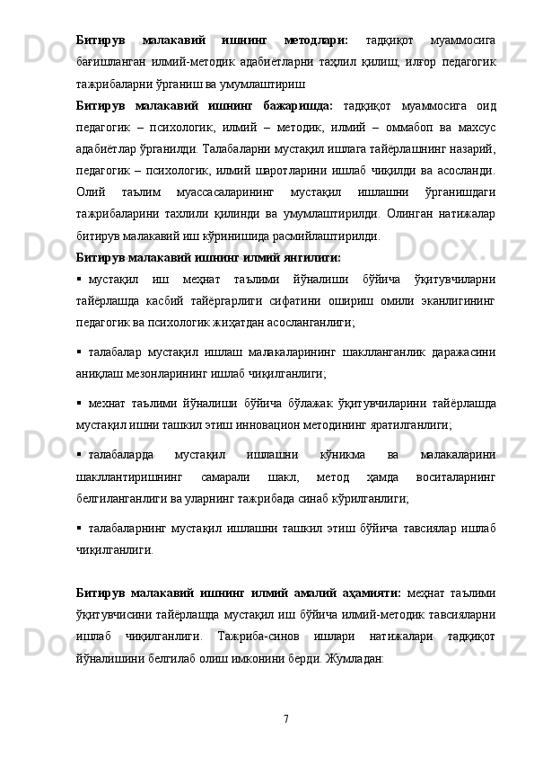 Битирув   малакавий   ишн инг   методлари:   тадқиқот   муаммосига
бағишланган   илмий-методик   адаби ё тларни   таҳлил   қилиш,   илғор   педагогик
тажрибаларни ўрганиш ва умумлаштириш
Битирув   малакавий   ишнинг   бажаришда:   тадқиқот   муаммосига   оид
педагогик   –   психологик,   илмий   –   методик,   илмий   –   оммабоп   ва   махсус
адабиётлар ўрганилди. Талабаларни мустақил ишлага тайёрлашнинг назарий,
педагогик   –   психологик,   илмий   шаротларини   ишлаб   чиқилди   ва   асосланди.
Олий   таълим   муассасаларининг   мустақил   ишлашни   ўрганишдаги
тажрибаларини   тахлили   қилинди   ва   умумлаштирилди.   Олинган   натижалар
битирув малакавий иш кўринишида расмийлаштирилди. 
Битирув малакавий ишн инг  илмий янгилиги: 
 мустақил   иш   меҳнат   таълими   йўналиши   бўйича   ўқитувчиларни
тайёрлашда   касбий   тайёргарлиги   сифатини   ошириш   омили   эканлигининг
педагогик ва психологик жиҳатдан асосланганлиги; 
 талабалар   мустақил   ишлаш   малакаларининг   шаклланганлик   даражасини
аниқлаш мезонларининг ишлаб чиқилганлиги; 
 мехнат   таълими   йўналиши   бўйича   бўлажак   ўқитувчиларини   тай ё рлашда
мустақил ишни ташкил этиш инн о вацион методининг яратилганлиги; 
 талабаларда   мустақил   ишлашни   кўникма   ва   малакаларини
шакллантиришнинг   самарали   шакл,   метод   ҳамда   воситаларнинг
белгиланганлиги ва уларнинг тажрибада синаб кўрилганлиги; 
 талабаларнинг   мустақил   ишлашни   ташкил   этиш   бўйича   тавсиялар   ишлаб
чиқи лганлиги.  
Битирув   малакавий   ишн инг   илмий   амалий   аҳамияти:   меҳнат   таълими
ўқитувчисини  тай ё рлашда  мустақил  иш  бўйича  илмий-методик  тавсияларни
ишлаб   чиқилганлиги.   Тажриба-синов   ишлари   натижалари   тадқиқот
йўналишини белгилаб олиш имконини берди. Жумладан: 
7 