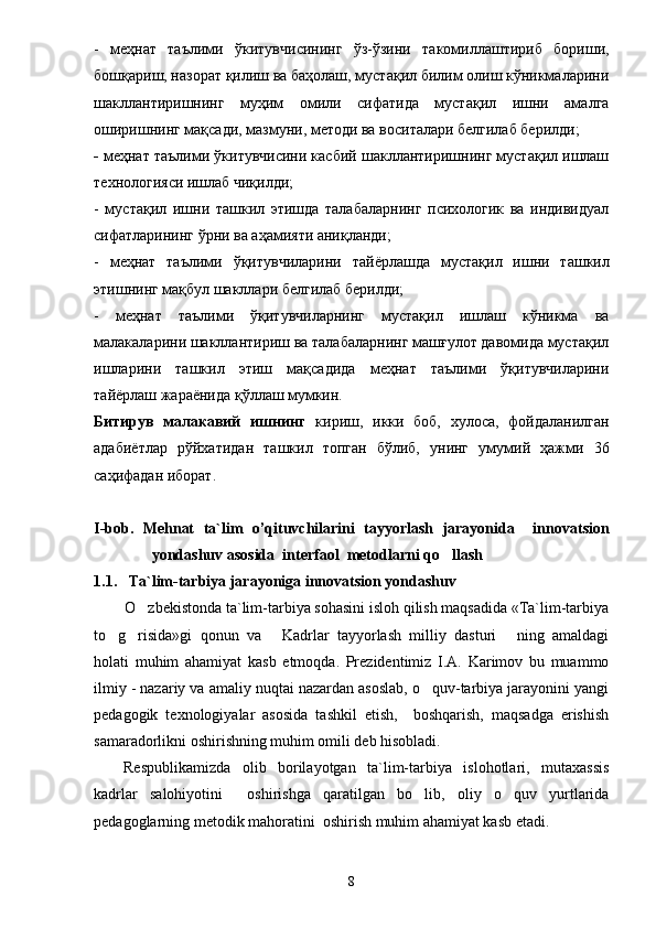-   меҳнат   таълими   ўкитувчисининг   ўз-ўзини   такомиллаштириб   бориши,
бошқариш, назорат қилиш ва баҳолаш, мустақил билим олиш кўникмаларини
шакллантиришнинг   муҳим   омили   сифатида   мустақил   ишни   амалга
оширишнинг мақсади, мазмуни, методи ва воситалари белгилаб берилди; 
-  меҳнат таълими ўкитувчисини касбий шакллантиришнинг мустақил ишлаш
технологияси ишлаб чиқилди; 
-   мустақил   ишни   ташкил   этишда   талабаларнинг   психологик   ва   индивидуал
сифатларининг ўрни ва аҳамияти аниқланди; 
-   меҳнат   таълими   ўқитувчиларини   тай ё рлашда   мустақил   ишни   ташкил
этишнинг мақбул шакллари белгилаб берилди; 
-   меҳнат   таълими   ўқитувчиларнинг   мустақил   ишлаш   кўникма   ва
малакаларини шакллантириш ва талабаларнинг машғулот давомида мустақил
ишларини   ташкил   этиш   мақсадида   меҳнат   таълими   ўқитувчиларини
тай ё рлаш жара ё нида қўллаш мумкин. 
Битирув   малакавий   ишн инг   кириш,   икки   боб,   хулоса,   фойдаланилган
адаби ё тлар   рўйхати дан   ташкил   топган   бўлиб,   унинг   умумий   ҳажми   36
саҳи фадан иборат.
I - bob.   Mehnat   t a`lim   o ’ qituvchilarini   tayyorlash   jarayonida     innovatsion
yondashuv asosida  interfaol  metodlarni qo llash
1 .1.    Ta`lim-tarbiya jarayoniga innovatsion yondashuv
O zbekistonda ta`lim-tarbiya sohasini isloh qilish maqsadida «Ta`lim-tarbiya	

to g risida»gi   qonun   va   Kadrlar   tayyorlash   milliy   dasturi   ning   amaldagi	
   
holati   muhim   ahamiyat   kasb   etmoqda.   Prezidentimiz   I.A.   Karimov   bu   muammo
ilmiy - nazariy va amaliy nuqtai nazardan asoslab, o quv-tarbiya jarayonini yangi	

pedagogik   texnologiyalar   asosida   tashkil   etish,     boshqarish,   maqsadga   erishish
samaradorlikni oshirishning muhim omili deb hisobladi.
Respublikamizda   olib   borilayotgan   ta`lim-tarbiya   islohotlari,   mutaxassis
kadrlar   salohiyotini     oshirishga   qaratilgan   bo lib,   oliy   o quv   yurtlarida
 
pedagoglarning metodik mahoratini  oshirish muhim ahamiyat kasb etadi.
8 