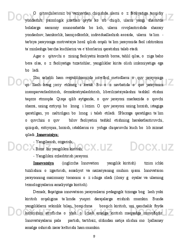 O qituvchilarimiz   bu   vaziyatdan   chiqishda   ularni   o z   faoliyatiga   tanqidiy 
yondashib,   psixologik   jixatdan   qayta   ko rib   chiqib,   ularni   yangi   sharoitda	

bolalarga   samimiy   munosabatda   bo lish,   ularni   rivojlantirishda   shaxsiy	

yondashuv, hamkorlik, hamijodkorlik, individuallashish asosida,    ularni   ta`lim    -
tarbiya jarayoniga motivatsiya hosil qilish orqali ta`lim jarayonida faol ishtirokini
ta`minlashga barcha kuchlarini va e`tiborlarini qaratishni talab etadi.
Agar o qituvchi o zining faoliyatni kuzatib borsa, tahlil qilsa, o ziga baho	
  
bera   olsa,   o z   faoliyatiga   tuzatishlar,   yangiliklar   kirita   olish   imkoniyatiga   ega

bo ladi.	

Shu   sababli   ham   respublikamizda   interfaol   metodlarni   o quv   jarayoniga	

qo llash   keng   joriy   etilmog i   kerak.   Bu   o z   navbatida   o quv   jarayonini	
   
insonparvarlashtirish,   demokratiyalashtirish,   liberilizatsiyalashni   tashkil   etishni
taqozo   etmoqda.   Qisqa   qilib   aytganda,   o quv   jarayoni   markazida   o quvchi	
 
shaxsi,   uning   extiyoji   bo lmog i   lozim.   O quv  jarayoni   uning  hoxish,   istagiga	
  
qaratilgan,   yo naltirilgan   bo lmog i   talab   etiladi.   SHaxsga   qaratilgan   ta`lim	
  
o quvchini   o quv     biluv   faoliyatini   tashkil   etishning   harakatlantiruvchi,	
  
qiziqish, extiyojini, hoxish, istaklarini ro yobga chiqaruvchi kuch bo lib xizmat	
 
qiladi.     Innovatsiya:   
- Yangilanish, ozgarish;	

- Biror  bir yangilikni kiritish;	

- Yangilikni ozlashtirish jarayoni.	

Innovatsiya     (inglizcha  
 Innovation    	 yangilik   kiritish)     tizim   ichki	
tuzilishini   o zgartirish,   amaliyot   va   nazariyaning   muhim   qismi.   Innovatsion	

jarayonning   mazmuniy   tomonini   o z   ichiga   oladi   (ilmiy   g oyalar   va   ularning	
 
texnologiyalarini amaliyotga kiritish).
Demak, faqatgina innovatsion jarayonlarni pedagogik tizimga bog lash yoki	

kiritish   orqaligina   ta`limda   yuqori   darajalarga   erishish   mumkin.   Bunda
yangiliklarni   sekinlik   bilan,   bosqichma     bosqich   kiritish,   uni   qanchalik   foyda	

keltirishini   atroflicha   o ylab,   o lchab   amalga   kiritish   maqsadga   muvofiqdir.	
 
Innovatsiyalarni   pala     partish,   tartibsiz,   oldindan   natija   olishni   mo ljallamay
 
amalga oshirish zarar keltirishi ham mumkin.
9 