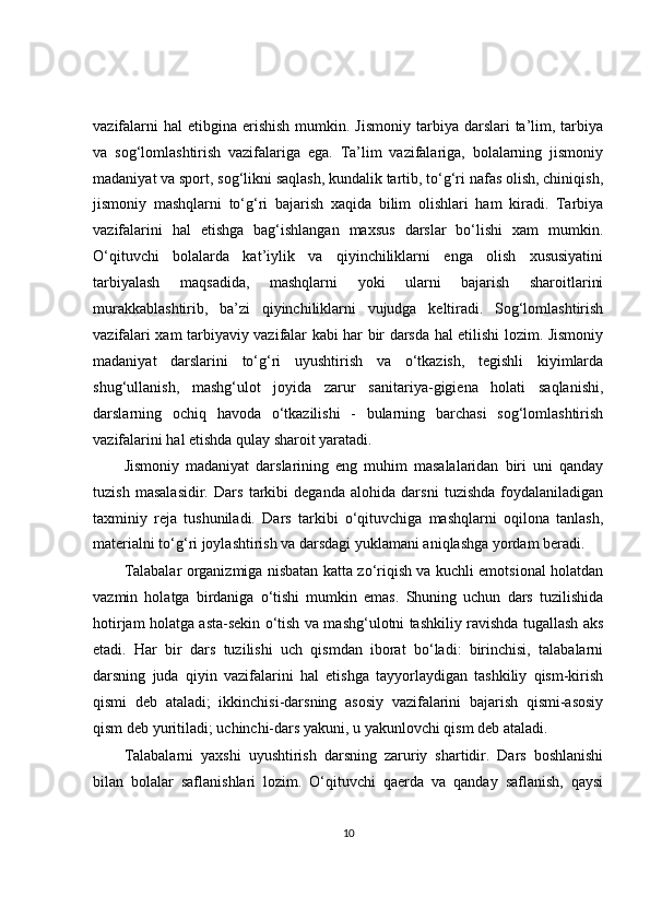 vazifalarni   hal  etibgina  erishish  mumkin. Jismoniy   tarbiya  darslari  ta’lim, tarbiya
va   sog‘lomlashtirish   vazifalariga   ega.   Ta’lim   vazifalariga,   bolalarning   jismoniy
madaniyat va sport, sog‘likni saqlash, kundalik tartib, to‘g‘ri nafas olish, chiniqish,
jismoniy   mashqlarni   to‘g‘ri   bajarish   xaqida   bilim   olishlari   ham   kiradi.   Tarbiya
vazifalarini   hal   etishga   bag‘ishlangan   maxsus   darslar   bo‘lishi   xam   mumkin.
O‘qituvchi   bolalarda   kat’iylik   va   qiyinchiliklarni   enga   olish   xususiyatini
tarbiyalash   maqsadida,   mashqlarni   yoki   ularni   bajarish   sharoitlarini
murakkablashtirib,   ba’zi   qiyinchiliklarni   vujudga   keltiradi.   Sog‘lomlashtirish
vazifalari xam tarbiyaviy vazifalar kabi har bir darsda hal etilishi lozim. Jismoniy
madaniyat   darslarini   to‘g‘ri   uyushtirish   va   o‘tkazish,   tegishli   kiyimlarda
shug‘ullanish,   mashg‘ulot   joyida   zarur   sanitariya-gigiena   holati   saqlanishi,
darslarning   ochiq   havoda   o‘tkazilishi   -   bularning   barchasi   sog‘lomlashtirish
vazifalarini hal etishda qulay sharoit yaratadi.
Jismoniy   madaniyat   darslarining   eng   muhim   masalalaridan   biri   uni   qanday
tuzish   masalasidir.   Dars   tarkibi   deganda   alohida   darsni   tuzishda   foydalaniladigan
taxminiy   reja   tushuniladi.   Dars   tarkibi   o‘qituvchiga   mashqlarni   oqilona   tanlash,
materialni to‘g‘ri joylashtirish va darsdagi yuklamani aniqlashga yordam beradi.
Talabalar organizmiga nisbatan katta zo‘riqish va kuchli emotsional holatdan
vazmin   holatga   birdaniga   o‘tishi   mumkin   emas.   Shuning   uchun   dars   tuzilishida
hotirjam holatga asta-sekin o‘tish va mashg‘ulotni tashkiliy ravishda tugallash aks
etadi.   Har   bir   dars   tuzilishi   uch   qismdan   iborat   bo‘ladi:   birinchisi,   talabalarni
darsning   juda   qiyin   vazifalarini   hal   etishga   tayyorlaydigan   tashkiliy   qism-kirish
qismi   deb   ataladi;   ikkinchisi-darsning   asosiy   vazifalarini   bajarish   qismi-asosiy
qism deb yuritiladi; uchinchi-dars yakuni, u yakunlovchi qism deb ataladi.
Talabalarni   yaxshi   uyushtirish   darsning   zaruriy   shartidir.   Dars   boshlanishi
bilan   bolalar   saflanishlari   lozim.   O‘qituvchi   qaerda   va   qanday   saflanish,   qaysi
10 