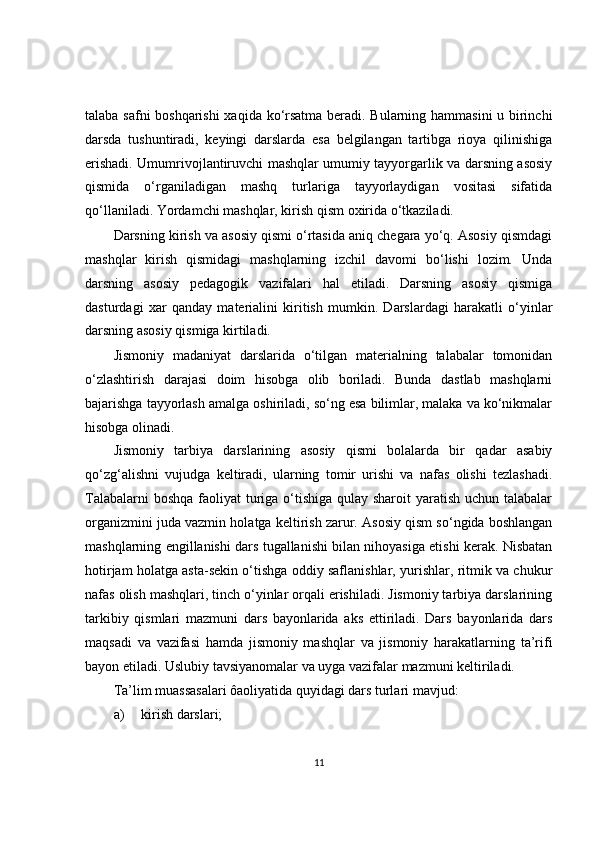 talaba safni boshqarishi  xaqida ko‘rsatma beradi. Bularning hammasini  u birinchi
darsda   tushuntiradi,   keyingi   darslarda   esa   belgilangan   tartibga   rioya   qilinishiga
erishadi. Umumrivojlantiruvchi mashqlar umumiy tayyorgarlik va darsning asosiy
qismida   o‘rganiladigan   mashq   turlariga   tayyorlaydigan   vositasi   sifatida
qo‘llaniladi. Yordamchi mashqlar, kirish qism oxirida o‘tkaziladi.
Darsning kirish va asosiy qismi o‘rtasida aniq chegara yo‘q. Asosiy qismdagi
mashqlar   kirish   qismidagi   mashqlarning   izchil   davomi   bo‘lishi   lozim.   Unda
darsning   asosiy   pedagogik   vazifalari   hal   etiladi.   Darsning   asosiy   qismiga
dasturdagi   xar   qanday   materialini   kiritish   mumkin.   Darslardagi   harakatli   o‘yinlar
darsning asosiy qismiga kirtiladi.
Jismoniy   madaniyat   darslarida   o‘tilgan   materialning   talabalar   tomonidan
o‘zlashtirish   darajasi   doim   hisobga   olib   boriladi.   Bunda   dastlab   mashqlarni
bajarishga tayyorlash amalga oshiriladi, so‘ng esa bilimlar, malaka va ko‘nikmalar
hisobga olinadi.
Jismoniy   tarbiya   darslarining   asosiy   qismi   bolalarda   bir   qadar   asabiy
qo‘zg‘alishni   vujudga   keltiradi,   ularning   tomir   urishi   va   nafas   olishi   tezlashadi.
Talabalarni  boshqa faoliyat turiga o‘tishiga qulay sharoit  yaratish uchun talabalar
organizmini juda vazmin holatga keltirish zarur. Asosiy qism so‘ngida boshlangan
mashqlarning engillanishi dars tugallanishi bilan nihoyasiga etishi kerak. Nisbatan
hotirjam holatga asta-sekin o‘tishga oddiy saflanishlar, yurishlar, ritmik va chukur
nafas olish mashqlari, tinch o‘yinlar orqali erishiladi. Jismoniy tarbiya darslarining
tarkibiy   qismlari   mazmuni   dars   bayonlarida   aks   ettiriladi.   Dars   bayonlarida   dars
maqsadi   va   vazifasi   hamda   jismoniy   mashqlar   va   jismoniy   harakatlarning   ta’rifi
bayon etiladi. Uslubiy tavsiyanomalar va uyga vazifalar mazmuni keltiriladi.
Ta’lim muassasalari ôaoliyatida quyidagi dars turlari mavjud:
a) kirish darslari;
11 