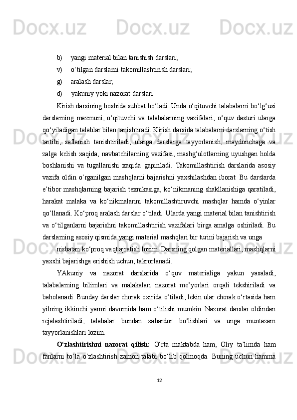 b) yangi material bilan tanishish darslari;
v) o‘tilgan darslarni takomillashtirish darslari;
g) aralash darslar;
d) yakuniy yoki nazorat darslari.
Kirish darsining boshida suhbat bo‘ladi. Unda o‘qituvchi talabalarni bo‘lg‘usi
darslarning   mazmuni,   o‘qituvchi   va   talabalarning   vazifalari,   o‘quv   dasturi   ularga
qo‘yiladigan talablar bilan tanishtiradi. Kirish darsida talabalarni darslarning o‘tish
tartibi,   saflanish   tanishtiriladi,   ularga   darslarga   tayyorlanish,   maydonchaga   va
zalga   kelish   xaqida,  navbatchilarning   vazifasi,   mashg‘ulotlarning   uyushgan   holda
boshlanishi   va   tugallanishi   xaqida   gapiriladi.   Takomillashtirish   darslarida   asosiy
vazifa oldin  o‘rganilgan mashqlarni  bajarishni   yaxshilashdan   iborat.  Bu  darslarda
e’tibor mashqlarning bajarish texnikasiga, ko‘nikmaning shakllanishiga qaratiladi,
harakat   malaka   va   ko‘nikmalarini   takomillashtiruvchi   mashqlar   hamda   o‘yinlar
qo‘llanadi. Ko‘proq aralash darslar o‘tiladi. Ularda yangi material bilan tanishtirish
va   o‘tilganlarni   bajarishni   takomillashtirish   vazifalari   birga   amalga   oshiriladi.   Bu
darslarning asosiy qismida yangi material mashqlari bir turini bajarish va unga
nisbatan ko‘proq vaqt ajratish lozim. Darsning qolgan materiallari, mashqlarni
yaxshi bajarishga erishish uchun, takrorlanadi.
YAkuniy   va   nazorat   darslarida   o‘quv   materialiga   yakun   yasaladi,
talabalarning   bilimlari   va   malakalari   nazorat   me’yorlari   orqali   tekshiriladi   va
baholanadi. Bunday darslar chorak oxirida o‘tiladi, lekin ular chorak o‘rtasida ham
yilning  ikkinchi  yarmi  davomida  ham  o‘tilishi   mumkin.  Nazorat   darslar   oldindan
rejalashtiriladi,   talabalar   bundan   xabardor   bo‘lishlari   va   unga   muntazam
tayyorlanishlari lozim.
O‘zlashtirishni   nazorat   qilish:   O‘rta   maktabda   ham,   Oliy   ta’limda   ham
fanlarni   to‘la   o‘zlashtirish   zamon   talabi   bo‘lib   qolmoqda.   Buning   uchun   hamma
12 