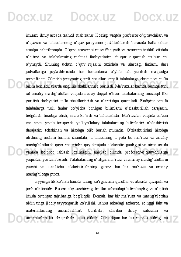 ishlarni ilmiy asosda tashkil etish zarur. Hozirgi vaqtda professor-o‘qituvchilar, va
o‘quvchi   va   talabalarning   o‘quv   jarayonini   jadallashtirish   borasida   katta   ishlar
amalga oshirilmoqda. O‘quv jarayonini muvaffaqiyatli va serunum tashkil etishda
o‘qituvi   va   talabalarning   mehnat   faoliyatlarini   chuqur   o‘rganish   muhim   rol
o‘ynaydi.   Shuning   uchun   o‘quv   rejasini   tuzishda   va   ulardagi   fanlarni   dars
jadvallariga   joylashtirishda   har   tomonlama   o‘ylab   ish   yuritish   maqsadga
muvofiqdir.   O‘qitish   jarayoning   turli   shakllari   orqali   talabalarga   chuqur   va   pu’ta
bilim beriladi, ularda onglilik shakllantirib boriladi. Ma’ruzalar hamda boshqa turli
xil   amaliy   mashg‘ulotlar   vaqtida   asosiy   diqqat-e’tibor   talabalarning   mustaqil   fikr
yuritish   faoliyatini   to‘la   shakllantirish   va   o‘stirishga   qaratiladi.   Endigina   vazifa
talabalarga   turli   fanlar   bo‘yicha   berilgan   bilimlarni   o‘zlashtirilish   darajasini
belgilash,   hisobga   olish,   sinab   ko‘rish   va   baholashdir.   Ma’ruzalar   vaqtida   ba’zan
esa   savol   javob   tariqasida   yo‘l-yo‘lakay   talabalarning   bilimlarini   o‘zlashtirish
darajasini   tekshirish   va   hisobga   olib   borish   mumkin.   O‘zlashtirishni   hisobga
olishning   muhim   tomoni   shundaki,   u   talabaning   u   yoki   bu   ma’ruza   va   amaliy
mashg‘ulotlarda qaysi materialni qay darajada o‘zlashtirilganligini va nima ustida
yanada   ko‘proq   ishlash   lozimligini   aniqlab   olishda   professor-o‘qituvchilarga
yaqindan yordam beradi. Talabalarning o‘tilgan ma’ruza va amaliy mashg‘ulotlarni
yaxshi   va   atroflicha   o‘zlashtirishining   garovi   har   bir   ma’ruza   va   amaliy
mashg‘ulotga puxta
tayyorgarlik ko‘rish hamda uning ko‘rgazmali qurollar vositasida qiziqarli va
jonli o‘tilishidir. Bu esa o‘qituvchining ilm-fan sohasidagi bilim boyligi va o‘qitish
ishida   orttirgan   tajribasiga   bog‘liqdir.   Demak,   har   bir   ma’ruza   va   mashg‘ulotdan
oldin unga jiddiy tayyorgarlik ko‘rilishi, ushbu  sohadagi  axborot, so‘nggi  fakt  va
materiallarning   umumlashtirib   borilishi,   ulardan   ilmiy   xulosalar   va
umumlashmalar   chiqarilishi   talab   etiladi.   O‘tiladigan   har   bir   mavzu   oldingi   va
13 