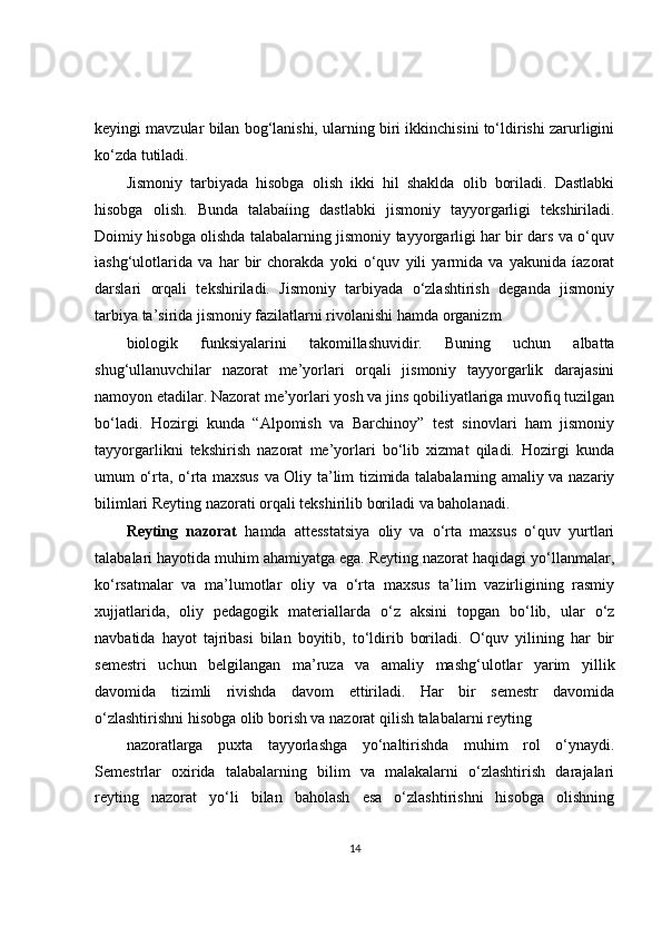 keyingi mavzular bilan bog‘lanishi, ularning biri ikkinchisini to‘ldirishi zarurligini
ko‘zda tutiladi.
Jismoniy   tarbiyada   hisobga   olish   ikki   hil   shaklda   olib   boriladi.   Dastlabki
hisobga   olish.   Bunda   talabaíing   dastlabki   jismoniy   tayyorgarligi   tekshiriladi.
Doimiy hisobga olishda talabalarning jismoniy tayyorgarligi har bir dars va o‘quv
ìashg‘ulotlarida   va   har   bir   chorakda   yoki   o‘quv   yili   yarmida   va   yakunida   íazorat
darslari   orqali   tekshiriladi.   Jismoniy   tarbiyada   o‘zlashtirish   deganda   jismoniy
tarbiya ta’sirida jismoniy fazilatlarni rivolanishi hamda organizm
biologik   funksiyalarini   takomillashuvidir.   Buning   uchun   albatta
shug‘ullanuvchilar   nazorat   me’yorlari   orqali   jismoniy   tayyorgarlik   darajasini
namoyon etadilar. Nazorat me’yorlari yosh va jins qobiliyatlariga muvofiq tuzilgan
bo‘ladi.   Hozirgi   kunda   “Alpomish   va   Barchinoy”   test   sinovlari   ham   jismoniy
tayyorgarlikni   tekshirish   nazorat   me’yorlari   bo‘lib   xizmat   qiladi.   Hozirgi   kunda
umum o‘rta, o‘rta maxsus va Oliy ta’lim tizimida talabalarning amaliy va nazariy
bilimlari Reyting nazorati orqali tekshirilib boriladi va baholanadi.
Reyting   nazorat   hamda   attesstatsiya   oliy   va   o‘rta   maxsus   o‘quv   yurtlari
talabalari hayotida muhim ahamiyatga ega. Reyting nazorat haqidagi yo‘llanmalar,
ko‘rsatmalar   va   ma’lumotlar   oliy   va   o‘rta   maxsus   ta’lim   vazirligining   rasmiy
xujjatlarida,   oliy   pedagogik   materiallarda   o‘z   aksini   topgan   bo‘lib,   ular   o‘z
navbatida   hayot   tajribasi   bilan   boyitib,   to‘ldirib   boriladi.   O‘quv   yilining   har   bir
semestri   uchun   belgilangan   ma’ruza   va   amaliy   mashg‘ulotlar   yarim   yillik
davomida   tizimli   rivishda   davom   ettiriladi.   Har   bir   semestr   davomida
o‘zlashtirishni hisobga olib borish va nazorat qilish talabalarni reyting
nazoratlarga   puxta   tayyorlashga   yo‘naltirishda   muhim   rol   o‘ynaydi.
Semestrlar   oxirida   talabalarning   bilim   va   malakalarni   o‘zlashtirish   darajalari
reyting   nazorat   yo‘li   bilan   baholash   esa   o‘zlashtirishni   hisobga   olishning
14 