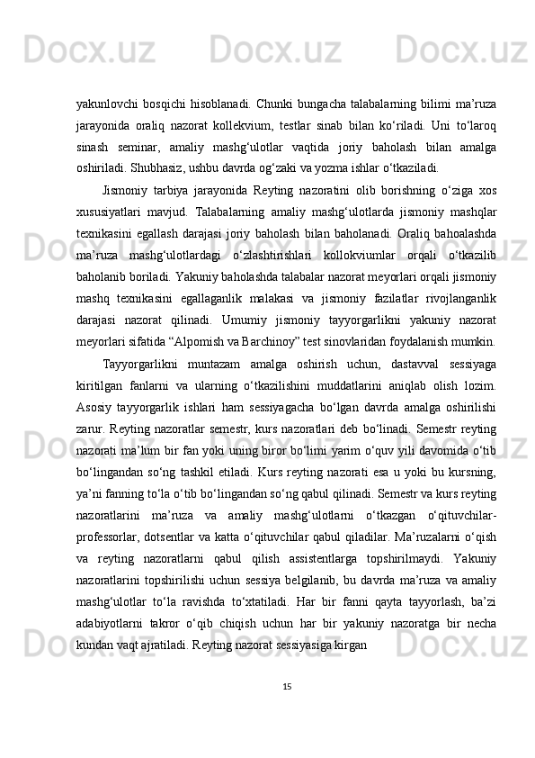yakunlovchi   bosqichi   hisoblanadi.   Chunki   bungacha   talabalarning   bilimi   ma’ruza
jarayonida   oraliq   nazorat   kollekvium,   testlar   sinab   bilan   ko‘riladi.   Uni   to‘laroq
sinash   seminar,   amaliy   mashg‘ulotlar   vaqtida   joriy   baholash   bilan   amalga
oshiriladi. Shubhasiz, ushbu davrda og‘zaki va yozma ishlar o‘tkaziladi.
Jismoniy   tarbiya   jarayonida   Reyting   nazoratini   olib   borishning   o‘ziga   xos
xususiyatlari   mavjud.   Talabalarning   amaliy   mashg‘ulotlarda   jismoniy   mashqlar
texnikasini   egallash   darajasi   joriy   baholash   bilan   baholanadi.   Oraliq   bahoalashda
ma’ruza   mashg‘ulotlardagi   o‘zlashtirishlari   kollokviumlar   orqali   o‘tkazilib
baholanib boriladi. Yakuniy baholashda talabalar nazorat meyorlari orqali jismoniy
mashq   texnikasini   egallaganlik   malakasi   va   jismoniy   fazilatlar   rivojlanganlik
darajasi   nazorat   qilinadi.   Umumiy   jismoniy   tayyorgarlikni   yakuniy   nazorat
meyorlari sifatida “Alpomish va Barchinoy” test sinovlaridan foydalanish mumkin.
Tayyorgarlikni   muntazam   amalga   oshirish   uchun,   dastavval   sessiyaga
kiritilgan   fanlarni   va   ularning   o‘tkazilishini   muddatlarini   aniqlab   olish   lozim.
Asosiy   tayyorgarlik   ishlari   ham   sessiyagacha   bo‘lgan   davrda   amalga   oshirilishi
zarur.   Reyting   nazoratlar   semestr,   kurs   nazoratlari   deb   bo‘linadi.   Semestr   reyting
nazorati ma’lum bir fan yoki uning biror bo‘limi yarim o‘quv yili davomida o‘tib
bo‘lingandan   so‘ng   tashkil   etiladi.   Kurs   reyting   nazorati   esa   u   yoki   bu   kursning,
ya’ni fanning to‘la o‘tib bo‘lingandan so‘ng qabul qilinadi. Semestr va kurs reyting
nazoratlarini   ma’ruza   va   amaliy   mashg‘ulotlarni   o‘tkazgan   o‘qituvchilar-
professorlar,  dotsentlar   va  katta  o‘qituvchilar  qabul  qiladilar.  Ma’ruzalarni  o‘qish
va   reyting   nazoratlarni   qabul   qilish   assistentlarga   topshirilmaydi.   Yakuniy
nazoratlarini   topshirilishi   uchun   sessiya   belgilanib,   bu   davrda   ma’ruza   va   amaliy
mashg‘ulotlar   to‘la   ravishda   to‘xtatiladi.   Har   bir   fanni   qayta   tayyorlash,   ba’zi
adabiyotlarni   takror   o‘qib   chiqish   uchun   har   bir   yakuniy   nazoratga   bir   necha
kundan vaqt ajratiladi. Reyting nazorat sessiyasiga kirgan
15 