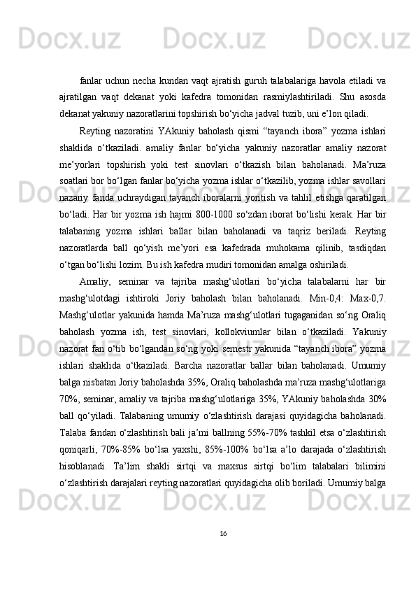 fanlar   uchun necha  kundan  vaqt   ajratish  guruh talabalariga  havola  etiladi  va
ajratilgan   vaqt   dekanat   yoki   kafedra   tomonidan   rasmiylashtiriladi.   Shu   asosda
dekanat yakuniy nazoratlarini topshirish bo‘yicha jadval tuzib, uni e’lon qiladi.
Reyting   nazoratini   YAkuniy   baholash   qismi   “tayanch   ibora”   yozma   ishlari
shaklida   o‘tkaziladi.   amaliy   fanlar   bo‘yicha   yakuniy   nazoratlar   amaliy   nazorat
me’yorlari   topshirish   yoki   test   sinovlari   o‘tkazish   bilan   baholanadi.   Ma’ruza
soatlari bor bo‘lgan fanlar bo‘yicha yozma ishlar o‘tkazilib, yozma ishlar savollari
nazariy   fanda   uchraydigan   tayanch   iboralarni   yoritish   va   tahlil   etishga   qaratilgan
bo‘ladi. Har  bir  yozma ish hajmi  800-1000 so‘zdan iborat  bo‘lishi  kerak.  Har  bir
talabaning   yozma   ishlari   ballar   bilan   baholanadi   va   taqriz   beriladi.   Reyting
nazoratlarda   ball   qo‘yish   me’yori   esa   kafedrada   muhokama   qilinib,   tasdiqdan
o‘tgan bo‘lishi lozim. Bu ish kafedra mudiri tomonidan amalga oshiriladi.
Amaliy,   seminar   va   tajriba   mashg‘ulotlari   bo‘yicha   talabalarni   har   bir
mashg‘ulotdagi   ishtiroki   Joriy   baholash   bilan   baholanadi.   Min-0,4:   Max-0,7.
Mashg‘ulotlar   yakunida  hamda   Ma’ruza   mashg‘ulotlari   tugaganidan   so‘ng  Oraliq
baholash   yozma   ish,   test   sinovlari,   kollokviumlar   bilan   o‘tkaziladi.   Yakuniy
nazorat fan o‘tib bo‘lgandan so‘ng yoki semestr  yakunida “tayanch ibora” yozma
ishlari   shaklida   o‘tkaziladi.   Barcha   nazoratlar   ballar   bilan   baholanadi.   Umumiy
balga nisbatan Joriy baholashda 35%, Oraliq baholashda ma’ruza mashg‘ulotlariga
70%, seminar, amaliy va tajriba mashg‘ulotlariga 35%, YAkuniy baholashda 30%
ball   qo‘yiladi.   Talabaning   umumiy   o‘zlashtirish   darajasi   quyidagicha   baholanadi.
Talaba fandan o‘zlashtirish bali ja’mi ballning 55%-70% tashkil etsa o‘zlashtirish
qoniqarli,   70%-85%   bo‘lsa   yaxshi,   85%-100%   bo‘lsa   a’lo   darajada   o‘zlashtirish
hisoblanadi.   Ta’lim   shakli   sirtqi   va   maxsus   sirtqi   bo‘lim   talabalari   bilimini
o‘zlashtirish darajalari reyting nazoratlari quyidagicha olib boriladi. Umumiy balga
16 