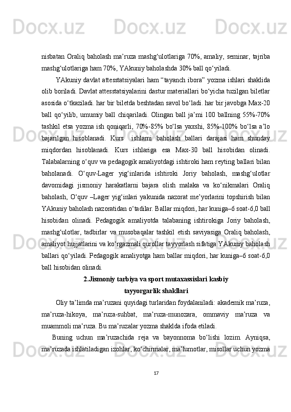 nisbatan   Oraliq  baholash   ma’ruza  mashg‘ulotlariga   70%,   amaliy,  seminar,   tajriba
mashg‘ulotlariga ham 70%, YAkuniy baholashda 30% ball qo‘yiladi.
YAkuniy davlat  attesstatsiyalari  ham “tayanch  ibora” yozma ishlari shaklida
olib boriladi. Davlat attesstatsiyalarini dastur materiallari bo‘yicha tuzilgan biletlar
asosida o‘tkaziladi. har bir biletda beshtadan savol bo‘ladi. har bir javobga Max-20
ball  qo‘yilib, umumiy ball  chiqariladi. Olingan ball  ja’mi  100 ballning 55%-70%
tashkil   etsa   yozma   ish   qoniqarli,   70%-85%   bo‘lsa   yaxshi,   85%-100%   bo‘lsa   a’lo
bajarilgan   hisoblanadi.   Kurs     ishlarni   baholash   ballari   darajasi   ham   shunday
miqdordan   hisoblanadi.   Kurs   ishlariga   esa   Max-30   ball   hisobidan   olinadi.
Talabalarning o‘quv va pedagogik amaliyotdagi ishtiroki ham reyting ballari bilan
baholanadi.   O‘quv-Lager   yig‘inlarida   ishtiroki   Joriy   baholash,   mashg‘ulotlar
davomidagi   jismoniy   harakatlarni   bajara   olish   malaka   va   ko‘nikmalari   Oraliq
baholash,   O‘quv   –Lager   yig‘inlari   yakunida   nazorat   me’yorlarini   topshirish   bilan
YAkuniy baholash nazoratidan o‘tadilar. Ballar miqdori, har kuniga–6 soat-6,0 ball
hisobidan   olinadi.   Pedagogik   amaliyotda   talabaning   ishtirokiga   Joriy   baholash,
mashg‘ulotlar,   tadbirlar   va   musobaqalar   tashkil   etish   saviyasiga   Oraliq   baholash,
amaliyot hujjatlarini va ko‘rgazmali qurollar tayyorlash sifatiga YAkuniy baholash
ballari qo‘yiladi. Pedagogik amaliyotga ham ballar miqdori, har kuniga–6 soat-6,0
ball hisobidan olinadi.
2.Jismoniy tarbiya va sport mutaxassislari kasbiy
tayyorgarlik shakllari
Oliy ta’limda ma’ruzani quyidagi turlaridan foydalaniladi: akademik ma’ruza,
ma’ruza-hikoya,   ma’ruza-suhbat,   ma’ruza-munozara,   ommaviy   ma’ruza   va
muammoli ma’ruza. Bu ma’ruzalar yozma shaklda ifoda etiladi.
Buning   uchun   ma’ruzachida   reja   va   bayonnoma   bo‘lishi   lozim.   Ayniqsa,
ma’ruzada ishlatiladigan izohlar, ko‘chirmalar, ma’lumotlar, misollar uchun yozma
17 