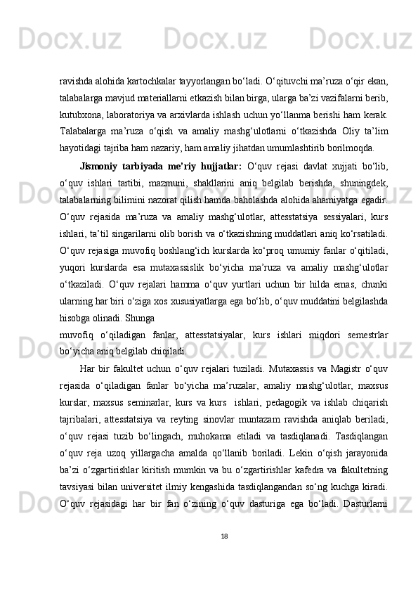 ravishda alohida kartochkalar tayyorlangan bo‘ladi. O‘qituvchi ma’ruza o‘qir ekan,
talabalarga mavjud materiallarni etkazish bilan birga, ularga ba’zi vazifalarni berib,
kutubxona, laboratoriya va arxivlarda ishlash uchun yo‘llanma berishi ham kerak.
Talabalarga   ma’ruza   o‘qish   va   amaliy   mashg‘ulotlarni   o‘tkazishda   Oliy   ta’lim
hayotidagi tajriba ham nazariy, ham amaliy jihatdan umumlashtirib borilmoqda.
Jismoniy   tarbiyada   me’riy   hujjatlar:   O‘quv   rejasi   davlat   xujjati   bo‘lib,
o‘quv   ishlari   tartibi,   mazmuni,   shakllarini   aniq   belgilab   berishda,   shuningdek,
talabalarning bilimini nazorat qilish hamda baholashda alohida ahamiyatga egadir.
O‘quv   rejasida   ma’ruza   va   amaliy   mashg‘ulotlar,   attesstatsiya   sessiyalari,   kurs
ishlari, ta’til singarilarni olib borish va o‘tkazishning muddatlari aniq ko‘rsatiladi.
O‘quv rejasiga muvofiq boshlang‘ich kurslarda ko‘proq umumiy fanlar o‘qitiladi,
yuqori   kurslarda   esa   mutaxassislik   bo‘yicha   ma’ruza   va   amaliy   mashg‘ulotlar
o‘tkaziladi.   O‘quv   rejalari   hamma   o‘quv   yurtlari   uchun   bir   hilda   emas,   chunki
ularning har biri o‘ziga xos xususiyatlarga ega bo‘lib, o‘quv muddatini belgilashda
hisobga olinadi. Shunga
muvofiq   o‘qiladigan   fanlar,   attesstatsiyalar,   kurs   ishlari   miqdori   semestrlar
bo‘yicha aniq belgilab chiqiladi.
Har   bir   fakultet   uchun   o‘quv   rejalari   tuziladi.   Mutaxassis   va   Magistr   o‘quv
rejasida   o‘qiladigan   fanlar   bo‘yicha   ma’ruzalar,   amaliy   mashg‘ulotlar,   maxsus
kurslar,   maxsus   seminarlar,   kurs   va   kurs     ishlari,   pedagogik   va   ishlab   chiqarish
tajribalari,   attesstatsiya   va   reyting   sinovlar   muntazam   ravishda   aniqlab   beriladi,
o‘quv   rejasi   tuzib   bo‘lingach,   muhokama   etiladi   va   tasdiqlanadi.   Tasdiqlangan
o‘quv   reja   uzoq   yillargacha   amalda   qo‘llanib   boriladi.   Lekin   o‘qish   jarayonida
ba’zi  o‘zgartirishlar   kiritish  mumkin va  bu o‘zgartirishlar   kafedra  va  fakultetning
tavsiyasi   bilan   universitet   ilmiy   kengashida   tasdiqlangandan   so‘ng   kuchga   kiradi.
O‘quv   rejasidagi   har   bir   fan   o‘zining   o‘quv   dasturiga   ega   bo‘ladi.   Dasturlarni
18 