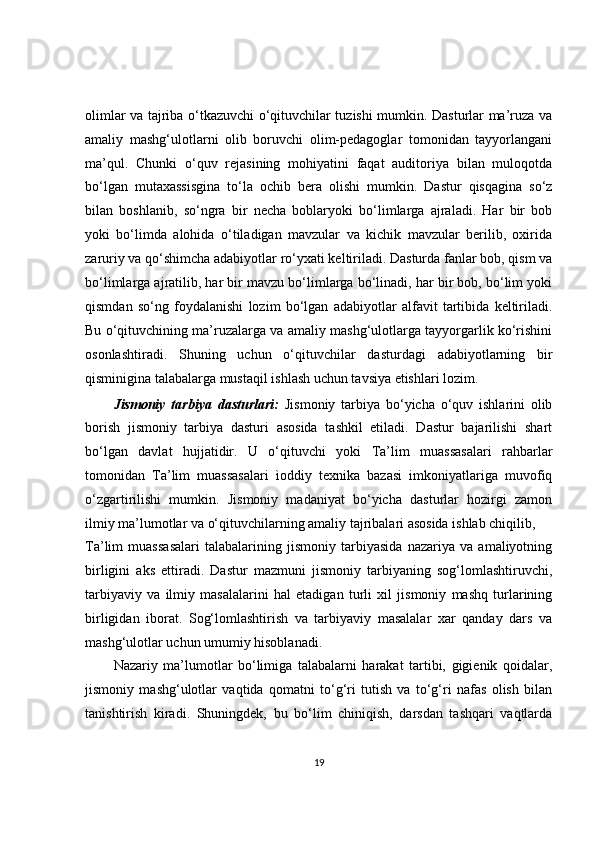 olimlar va tajriba o‘tkazuvchi o‘qituvchilar tuzishi mumkin. Dasturlar ma’ruza va
amaliy   mashg‘ulotlarni   olib   boruvchi   olim-pedagoglar   tomonidan   tayyorlangani
ma’qul.   Chunki   o‘quv   rejasining   mohiyatini   faqat   auditoriya   bilan   muloqotda
bo‘lgan   mutaxassisgina   to‘la   ochib   bera   olishi   mumkin.   Dastur   qisqagina   so‘z
bilan   boshlanib,   so‘ngra   bir   necha   boblaryoki   bo‘limlarga   ajraladi.   Har   bir   bob
yoki   bo‘limda   alohida   o‘tiladigan   mavzular   va   kichik   mavzular   berilib,   oxirida
zaruriy va qo‘shimcha adabiyotlar ro‘yxati keltiriladi. Dasturda fanlar bob, qism va
bo‘limlarga ajratilib, har bir mavzu bo‘limlarga bo‘linadi, har bir bob, bo‘lim yoki
qismdan   so‘ng   foydalanishi   lozim   bo‘lgan   adabiyotlar   alfavit   tartibida   keltiriladi.
Bu o‘qituvchining ma’ruzalarga va amaliy mashg‘ulotlarga tayyorgarlik ko‘rishini
osonlashtiradi.   Shuning   uchun   o‘qituvchilar   dasturdagi   adabiyotlarning   bir
qisminigina talabalarga mustaqil ishlash uchun tavsiya etishlari lozim.
Jismoniy   tarbiya   dasturlari:   Jismoniy   tarbiya   bo‘yicha   o‘quv   ishlarini   olib
borish   jismoniy   tarbiya   dasturi   asosida   tashkil   etiladi.   Dastur   bajarilishi   shart
bo‘lgan   davlat   hujjatidir.   U   o‘qituvchi   yoki   Ta’lim   muassasalari   rahbarlar
tomonidan   Ta’lim   muassasalari   ìoddiy   texnika   bazasi   imkoniyatlariga   muvofiq
o‘zgartirilishi   mumkin.   Jismoniy   madaniyat   bo‘yicha   dasturlar   hozirgi   zamon
ilmiy ma’lumotlar va o‘qituvchilarning amaliy tajribalari asosida ishlab chiqilib,
Ta’lim   muassasalari   talabalarining   jismoniy   tarbiyasida   nazariya   va   amaliyotning
birligini   aks   ettiradi.   Dastur   mazmuni   jismoniy   tarbiyaning   sog‘lomlashtiruvchi,
tarbiyaviy   va   ilmiy   masalalarini   hal   etadigan   turli   xil   jismoniy   mashq   turlarining
birligidan   iborat.   Sog‘lomlashtirish   va   tarbiyaviy   masalalar   xar   qanday   dars   va
mashg‘ulotlar uchun umumiy hisoblanadi.
Nazariy   ma’lumotlar   bo‘limiga   talabalarni   harakat   tartibi,   gigienik   qoidalar,
jismoniy   mashg‘ulotlar   vaqtida   qomatni   to‘g‘ri   tutish   va   to‘g‘ri   nafas   olish   bilan
tanishtirish   kiradi.   Shuningdek,   bu   bo‘lim   chiniqish,   darsdan   tashqari   vaqtlarda
19 