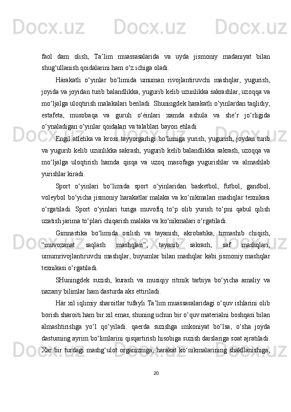 faol   dam   olish,   Ta’lim   muassasalarida   va   uyda   jismoniy   madaniyat   bilan
shug‘ullanish qoidalarini ham o‘z ichiga oladi.
Hàrakatli   o‘yinlar   bo‘limida   umuman   rivojlantiruvchi   mashqlar,   yugurish,
joyida va joyidan turib balandlikka, yugurib kelib uzunlikka sakrashlar, uzoqqa va
mo‘ljalga uloqtirish malakalari beriladi. Shuningdek harakatli o‘yinlardan taqlidiy,
estafeta,   musobaqa   va   guruh   o‘éinlari   xamda   ashula   va   she’r   jo‘rligida
o‘ynaladigan o‘yinlar qoidalari va talablari bayon etiladi.
Engil atletika va kross tayyorgarligi bo‘limiga yurish, yugurish, joydan turib
va yugurib kelib uzunlikka sakrash, yugurib kelib balandlikka sakrash, uzoqqa va
mo‘ljalga   uloqtirish   hamda   qisqa   va   uzoq   masofaga   yugurishlar   va   almashlab
yurishlar kiradi.
Sport   o‘yinlari   bo‘limida   sport   o‘yinlaridan   basketbol,   futbol,   gandbol,
voleybol bo‘yicha jismoniy harakatlar malaka va ko‘nikmalari mashqlar texnikasi
o‘rgatiladi.   Sport   o‘yinlari   turiga   muvofiq   to‘p   olib   yurish   to‘pni   qabul   qilish
uzatish jarima to‘plari chiqarish malaka va ko‘nikmalari o‘rgatiladi.
Gimnastika   bo‘limida   osilish   va   tayanish,   akrobatika,   tirmashib   chiqish,
“muvozanat   saqlash   mashqlari”,   tayanib   sakrash,   saf   mashqlari,
umumrivojlantiruvchi mashqlar, buyumlar bilan mashqlar kabi jismoniy mashqlar
texnikasi o‘rgatiladi.
SHuningdek   suzish,   kurash   va   musiqiy   ritmik   tarbiya   bo‘yicha   amaliy   va
nazariy bilimlar ham dasturda aks ettiriladi.
Hàr xil iqlimiy sharoitlar tufayli Ta’lim muassasalaridagi o‘quv ishlarini olib
borish sharoiti ham bir xil emas, shuning uchun bir o‘quv materialni boshqasi bilan
almashtirishga   yo‘l   qo‘yiladi.   qaerda   suzishga   imkoniyat   bo‘lsa,   o‘sha   joyda
dasturning ayrim bo‘limlarini qisqartirish hisobiga suzish darslariga soat ajratiladi.
Xar   bir   turdagi   mashg‘ulot   organizmga,   harakat   ko‘nikmalarining   shakllanishiga,
20 