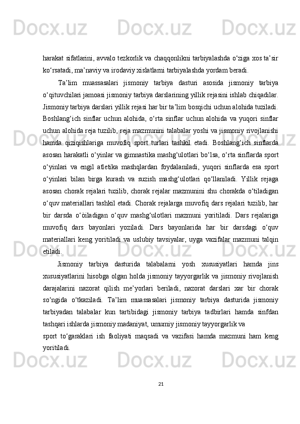 harakat sifatlarini, avvalo tezkorlik va chaqqonlikni tarbiyalashda o‘ziga xos ta’sir
ko‘rsatadi, ma’naviy va irodaviy xislatlarni tarbiyalashda yordam beradi.
Ta’lim   muassasalari   jismoniy   tarbiya   dasturi   asosida   jismoniy   tarbiya
o‘qituvchilari jamoasi jismoniy tarbiya darslarining yillik rejasini ishlab chiqadilar.
Jismoniy tarbiya darslari yillik rejasi har bir ta’lim bosqichi uchun alohida tuziladi.
Boshlang‘ich   sinflar   uchun   alohida,   o‘rta   sinflar   uchun   alohida   va   yuqori   sinflar
uchun alohida reja tuzilib, reja mazmunini talabalar yoshi va jismoniy rivojlanishi
hamda   qiziqishlariga   muvofiq   sport   turlari   tashkil   etadi.   Boshlang‘ich   sinflarda
asosan harakatli o‘yinlar va gimnastika mashg‘ulotlari bo‘lsa, o‘rta sinflarda sport
o‘yinlari   va   engil   atletika   mashqlardan   foydalaniladi,   yuqori   sinflarda   esa   sport
o‘yinlari   bilan   birga   kurash   va   suzish   mashg‘ulotlari   qo‘llaniladi.   Yillik   rejaga
asosan  chorak  rejalari  tuzilib,  chorak  rejalar   mazmunini   shu  chorakda  o‘tiladigan
o‘quv materiallari tashkil etadi. Chorak rejalarga muvofiq dars rejalari tuzilib, har
bir   darsda   o‘òiladigan   o‘quv   mashg‘ulotlari   mazmuni   yoritiladi.   Dars   rejalariga
muvofiq   dars   bayonlari   yoziladi.   Dars   bayonlarida   har   bir   darsdagi   o‘quv
materiallari   keng   yoritiladi   va   uslubiy   tavsiyalar,   uyga   vazifalar   mazmuni   talqin
etiladi.
Jismoniy   tarbiya   dasturida   talabalarni   yosh   xususiyatlari   hamda   jins
xususiyatlarini  hisobga   olgan  holda  jismoniy  tayyorgarlik  va   jismoniy   rivojlanish
darajalarini   nazorat   qilish   me’yorlari   beriladi,   nazorat   darslari   xar   bir   chorak
so‘ngida   o‘tkaziladi.   Ta’lim   muassasalari   jismoniy   tarbiya   dasturida   jismoniy
tarbiyadan   talabalar   kun   tartibidagi   jismoniy   tarbiya   tadbirlari   hamda   sinfdan
tashqari ishlarda jismoniy madaniyat, umumiy jismoniy tayyorgarlik va
sport   to‘garaklari   ish   faoliyati   maqsadi   va   vazifasi   hamda   mazmuni   ham   keng
yoritiladi.
21 