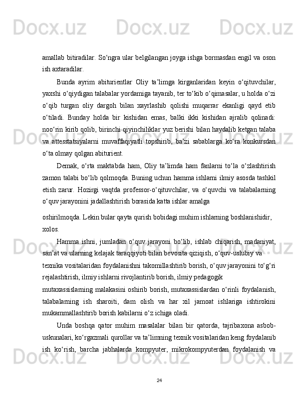amallab bitiradilar. So‘ngra ular belgilangan joyga ishga bormasdan engil va oson
ish axtaradilar.
Bunda   ayrim   abiturientlar   Oliy   ta’limga   kirganlaridan   keyin   o‘qituvchilar,
yaxshi o‘qiydigan talabalar yordamiga tayanib, ter to‘kib o‘qimasalar, u holda o‘zi
o‘qib   turgan   oliy   dargoh   bilan   xayrlashib   qolishi   muqarrar   ekanligi   qayd   etib
o‘tiladi.   Bunday   holda   bir   kishidan   emas,   balki   ikki   kishidan   ajralib   qolinadi:
noo‘rin kirib qolib, birinchi qiyinchiliklar yuz berishi bilan haydalib ketgan talaba
va   attesstatsiyalarni   muvaffaqiyatli   topshirib,   ba’zi   sabablarga   ko‘ra   konkursdan
o‘ta olmay qolgan abiturient.
Demak,   o‘rta   maktabda   ham,   Oliy   ta’limda   ham   fanlarni   to‘la   o‘zlashtirish
zamon talabi bo‘lib qolmoqda. Buning uchun hamma ishlarni ilmiy asosda tashkil
etish   zarur.   Hozirgi   vaqtda   professor-o‘qituvchilar,   va   o‘quvchi   va   talabalarning
o‘quv jarayonini jadallashtirish borasida katta ishlar amalga
oshirilmoqda. Lekin bular qayta qurish bobidagi muhim ishlarning boshlanishidir, 
xolos.
Hamma   ishni,   jumladan   o‘quv   jarayoni   bo‘lib,   ishlab   chiqarish,   madaniyat,
san’at va ularning kelajak taraqqiyoti bilan bevosita qiziqish, o‘quv-uslubiy va
texnika vositalaridan foydalanishni takomillashtirib borish, o‘quv jarayonini to‘g‘ri
rejalashtirish, ilmiy ishlarni rivojlantirib borish, ilmiy pedagogik
mutaxassislarning malakasini  oshirib borish, mutaxassislardan o‘rinli foydalanish,
talabalarning   ish   sharoiti,   dam   olish   va   har   xil   jamoat   ishlariga   ishtirokini
mukammallashtirib borish kabilarni o‘z ichiga oladi.
Unda   boshqa   qator   muhim   masalalar   bilan   bir   qatorda,   tajribaxona   asbob-
uskunalari, ko‘rgazmali qurollar va ta’limning texnik vositalaridan keng foydalanib
ish   ko‘rish,   barcha   jabhalarda   kompyuter,   mikrokompyuterdan   foydalanish   va
24 