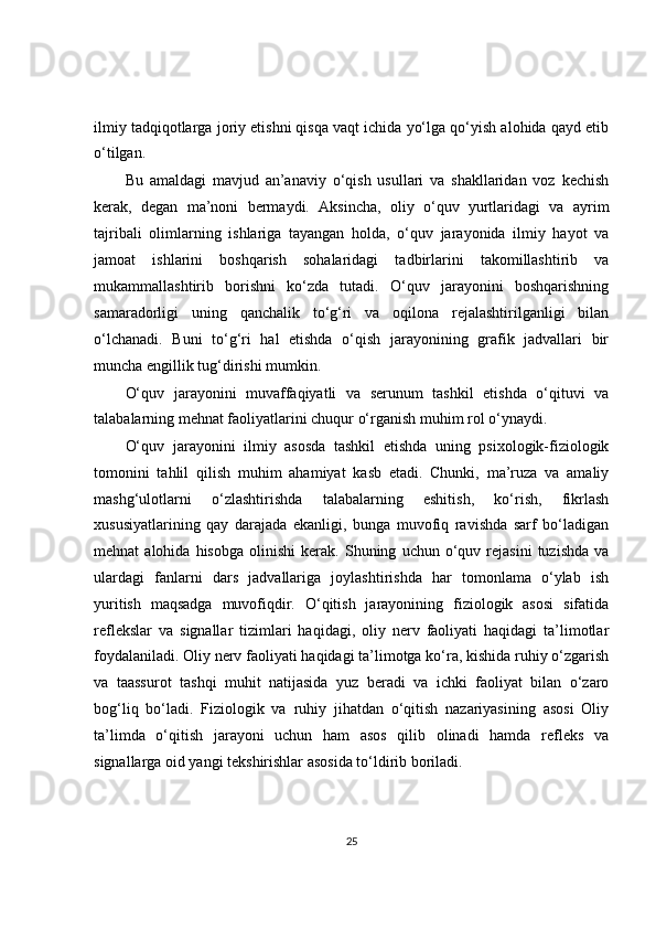 ilmiy tadqiqotlarga joriy etishni qisqa vaqt ichida yo‘lga qo‘yish alohida qayd etib
o‘tilgan.
Bu   amaldagi   mavjud   an’anaviy   o‘qish   usullari   va   shakllaridan   voz   kechish
kerak,   degan   ma’noni   bermaydi.   Aksincha,   oliy   o‘quv   yurtlaridagi   va   ayrim
tajribali   olimlarning   ishlariga   tayangan   holda,   o‘quv   jarayonida   ilmiy   hayot   va
jamoat   ishlarini   boshqarish   sohalaridagi   tadbirlarini   takomillashtirib   va
mukammallashtirib   borishni   ko‘zda   tutadi.   O‘quv   jarayonini   boshqarishning
samaradorligi   uning   qanchalik   to‘g‘ri   va   oqilona   rejalashtirilganligi   bilan
o‘lchanadi.   Buni   to‘g‘ri   hal   etishda   o‘qish   jarayonining   grafik   jadvallari   bir
muncha engillik tug‘dirishi mumkin.
O‘quv   jarayonini   muvaffaqiyatli   va   serunum   tashkil   etishda   o‘qituvi   va
talabalarning mehnat faoliyatlarini chuqur o‘rganish muhim rol o‘ynaydi.
O‘quv   jarayonini   ilmiy   asosda   tashkil   etishda   uning   psixologik-fiziologik
tomonini   tahlil   qilish   muhim   ahamiyat   kasb   etadi.   Chunki,   ma’ruza   va   amaliy
mashg‘ulotlarni   o‘zlashtirishda   talabalarning   eshitish,   ko‘rish,   fikrlash
xususiyatlarining   qay   darajada   ekanligi,   bunga   muvofiq   ravishda   sarf   bo‘ladigan
mehnat   alohida   hisobga   olinishi   kerak.  Shuning   uchun  o‘quv  rejasini   tuzishda   va
ulardagi   fanlarni   dars   jadvallariga   joylashtirishda   har   tomonlama   o‘ylab   ish
yuritish   maqsadga   muvofiqdir.   O‘qitish   jarayonining   fiziologik   asosi   sifatida
reflekslar   va   signallar   tizimlari   haqidagi,   oliy   nerv   faoliyati   haqidagi   ta’limotlar
foydalaniladi. Oliy nerv faoliyati haqidagi ta’limotga ko‘ra, kishida ruhiy o‘zgarish
va   taassurot   tashqi   muhit   natijasida   yuz   beradi   va   ichki   faoliyat   bilan   o‘zaro
bog‘liq   bo‘ladi.   Fiziologik   va   ruhiy   jihatdan   o‘qitish   nazariyasining   asosi   Oliy
ta’limda   o‘qitish   jarayoni   uchun   ham   asos   qilib   olinadi   hamda   refleks   va
signallarga oid yangi tekshirishlar asosida to‘ldirib boriladi.
25 
