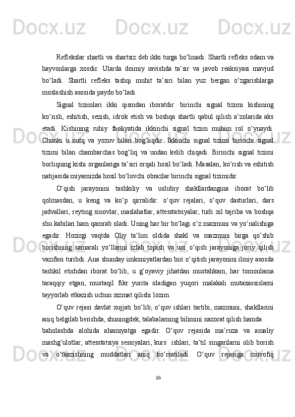 Reflekslar shartli va shartsiz deb ikki turga bo‘linadi. Shartli refleks odam va
hayvonlarga   xosdir.   Ularda   doimiy   ravishda   ta’sir   va   javob   reaksiyasi   mavjud
bo‘ladi.   Shartli   refleks   tashqi   muhit   ta’siri   bilan   yuz   bergan   o‘zgarishlarga
moslashish asosida paydo bo‘ladi.
Signal   tizimlari   ikki   qismdan   iboratdir:   birinchi   signal   tizimi   kishining
ko‘rish,   eshitish,   sezish,   idrok   etish   va   boshqa   shartli   qabul   qilish   a’zolarida   aks
etadi.   Kishining   ruhiy   faoliyatida   ikkinchi   signal   tizim   muhim   rol   o‘ynaydi.
Chunki   u   nutq   va   yozuv   bilan   bog‘liqdir.   Ikkinchi   signal   tizimi   birinchi   signal
tizimi   bilan   chambarchas   bog‘liq   va   undan   kelib   chiqadi.   Birinchi   signal   tizimi
borliqning kishi organlariga ta’siri orqali hosil bo‘ladi. Masalan, ko‘rish va eshitish
natijasida miyamizda hosil bo‘luvchi obrazlar birinchi signal tizimidir.
O‘qish   jarayonini   tashkiliy   va   uslubiy   shakllardangina   iborat   bo‘lib
qolmasdan,   u   keng   va   ko‘p   qirralidir:   o‘quv   rejalari,   o‘quv   dasturlari,   dars
jadvallari, reyting sinovlar, maslahatlar, attesstatsiyalar, turli xil tajriba va boshqa
shu kabilari ham qamrab oladi. Uning har bir bo‘lagi o‘z mazmuni va yo‘nalishiga
egadir.   Hozirgi   vaqtda   Oliy   ta’lim   oldida   shakl   va   mazmuni   birga   qo‘shib
borishning   samarali   yo‘llarini   izlab   topish   va   uni   o‘qish   jarayoniga   joriy   qilish
vazifasi turibdi. Ana shunday imkoniyatlardan biri o‘qitish jarayonini ilmiy asosda
tashkil   etishdan   iborat   bo‘lib,   u   g‘oyaviy   jihatdan   mustahkam,   har   tomonlama
taraqqiy   etgan,   mustaqil   fikr   yurita   oladigan   yuqori   malakali   mutaxassislarni
tayyorlab etkazish uchun xizmat qilishi lozim.
O‘quv   rejasi   davlat   xujjati   bo‘lib,   o‘quv   ishlari   tartibi,   mazmuni,   shakllarini
aniq belgilab berishda, shuningdek, talabalarning bilimini nazorat qilish hamda
baholashda   alohida   ahamiyatga   egadir.   O‘quv   rejasida   ma’ruza   va   amaliy
mashg‘ulotlar,   attesstatsiya   sessiyalari,   kurs     ishlari,   ta’til   singarilarni   olib   borish
va   o‘tkazishning   muddatlari   aniq   ko‘rsatiladi.   O‘quv   rejasiga   muvofiq
26 