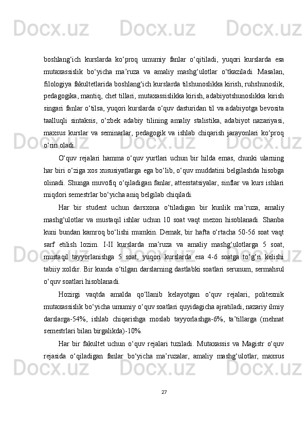 boshlang‘ich   kurslarda   ko‘proq   umumiy   fanlar   o‘qitiladi,   yuqori   kurslarda   esa
mutaxassislik   bo‘yicha   ma’ruza   va   amaliy   mashg‘ulotlar   o‘tkaziladi.   Masalan,
filologiya fakultetlarida boshlang‘ich kurslarda tilshunoslikka kirish, ruhshunoslik,
pedagogika, mantiq, chet tillari, mutaxassislikka kirish, adabiyotshunoslikka kirish
singari fanlar o‘tilsa, yuqori kurslarda o‘quv dasturidan til va adabiyotga bevosita
taalluqli   sintaksis,   o‘zbek   adabiy   tilining   amaliy   stalistika,   adabiyot   nazariyasi,
maxsus   kurslar   va   seminarlar,   pedagogik   va   ishlab   chiqarish   jarayonlari   ko‘proq
o‘rin oladi.
O‘quv   rejalari   hamma   o‘quv   yurtlari   uchun   bir   hilda   emas,   chunki   ularning
har biri o‘ziga xos xususiyatlarga ega bo‘lib, o‘quv muddatini belgilashda hisobga
olinadi. Shunga muvofiq o‘qiladigan fanlar, attesstatsiyalar, sinflar va kurs ishlari
miqdori semestrlar bo‘yicha aniq belgilab chiqiladi.
Har   bir   student   uchun   darsxona   o‘tiladigan   bir   kunlik   ma’ruza,   amaliy
mashg‘ulotlar   va   mustaqil   ishlar   uchun   10   soat   vaqt   mezon   hisoblanadi.   Shanba
kuni bundan kamroq bo‘lishi  mumkin. Demak, bir hafta o‘rtacha 50-56 soat  vaqt
sarf   etilish   lozim.   I-II   kurslarda   ma’ruza   va   amaliy   mashg‘ulotlarga   5   soat,
mustaqil   tayyorlanishga   5   soat,   yuqori   kurslarda   esa   4-6   soatga   to‘g‘ri   kelishi
tabiiy xoldir. Bir kunda o‘tilgan darslarning dastlabki soatlari serunum, sermahsul
o‘quv soatlari hisoblanadi.
Hozirgi   vaqtda   amalda   qo‘llanib   kelayotgan   o‘quv   rejalari,   politexnik
mutaxassislik bo‘yicha umumiy o‘quv soatlari quyidagicha ajratiladi, nazariy ilmiy
darslarga-54%,   ishlab   chiqarishga   moslab   tayyorlashga-6%,   ta’tillarga   (mehnat
semestrlari bilan birgalikda)-10%.
Har   bir   fakultet   uchun   o‘quv   rejalari   tuziladi.   Mutaxassis   va   Magistr   o‘quv
rejasida   o‘qiladigan   fanlar   bo‘yicha   ma’ruzalar,   amaliy   mashg‘ulotlar,   maxsus
27 