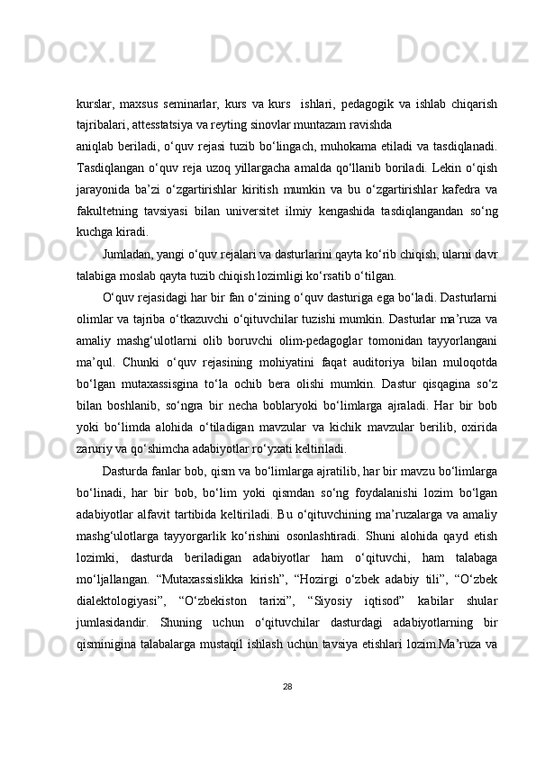 kurslar,   maxsus   seminarlar,   kurs   va   kurs     ishlari,   pedagogik   va   ishlab   chiqarish
tajribalari, attesstatsiya va reyting sinovlar muntazam ravishda
aniqlab beriladi, o‘quv rejasi  tuzib bo‘lingach, muhokama etiladi  va  tasdiqlanadi.
Tasdiqlangan  o‘quv reja uzoq yillargacha amalda qo‘llanib boriladi. Lekin o‘qish
jarayonida   ba’zi   o‘zgartirishlar   kiritish   mumkin   va   bu   o‘zgartirishlar   kafedra   va
fakultetning   tavsiyasi   bilan   universitet   ilmiy   kengashida   tasdiqlangandan   so‘ng
kuchga kiradi.
Jumladan, yangi o‘quv rejalari va dasturlarini qayta ko‘rib chiqish, ularni davr
talabiga moslab qayta tuzib chiqish lozimligi ko‘rsatib o‘tilgan.
O‘quv rejasidagi har bir fan o‘zining o‘quv dasturiga ega bo‘ladi. Dasturlarni
olimlar va tajriba o‘tkazuvchi o‘qituvchilar tuzishi mumkin. Dasturlar ma’ruza va
amaliy   mashg‘ulotlarni   olib   boruvchi   olim-pedagoglar   tomonidan   tayyorlangani
ma’qul.   Chunki   o‘quv   rejasining   mohiyatini   faqat   auditoriya   bilan   muloqotda
bo‘lgan   mutaxassisgina   to‘la   ochib   bera   olishi   mumkin.   Dastur   qisqagina   so‘z
bilan   boshlanib,   so‘ngra   bir   necha   boblaryoki   bo‘limlarga   ajraladi.   Har   bir   bob
yoki   bo‘limda   alohida   o‘tiladigan   mavzular   va   kichik   mavzular   berilib,   oxirida
zaruriy va qo‘shimcha adabiyotlar ro‘yxati keltiriladi.
Dasturda fanlar bob, qism va bo‘limlarga ajratilib, har bir mavzu bo‘limlarga
bo‘linadi,   har   bir   bob,   bo‘lim   yoki   qismdan   so‘ng   foydalanishi   lozim   bo‘lgan
adabiyotlar   alfavit   tartibida  keltiriladi.  Bu   o‘qituvchining  ma’ruzalarga   va   amaliy
mashg‘ulotlarga   tayyorgarlik   ko‘rishini   osonlashtiradi.   Shuni   alohida   qayd   etish
lozimki,   dasturda   beriladigan   adabiyotlar   ham   o‘qituvchi,   ham   talabaga
mo‘ljallangan.   “Mutaxassislikka   kirish”,   “Hozirgi   o‘zbek   adabiy   tili”,   “O‘zbek
dialektologiyasi”,   “O‘zbekiston   tarixi”,   “Siyosiy   iqtisod”   kabilar   shular
jumlasidandir.   Shuning   uchun   o‘qituvchilar   dasturdagi   adabiyotlarning   bir
qisminigina talabalarga mustaqil  ishlash uchun tavsiya etishlari lozim.Ma’ruza va
28 