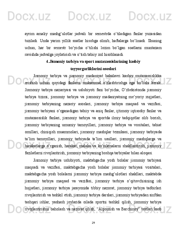 ayrim   amaliy   mashg‘ulotlar   jadvali   bir   semestrda   o‘tiladigan   fanlar   yuzasidan
tuziladi.   Unda   yarim   yillik   soatlar   hisobga   olinib,   haftalarga   bo‘linadi.   Shuning
uchun,   har   bir   semestr   bo‘yicha   o‘tilishi   lozim   bo‘lgan   soatlarni   muntazam
ravishda jadvalga joylatirish va o‘tish tabiiy xol hisoblanadi.
4.Jismoniy tarbiya va sport mutaxassislarining kasbiy
tayyorgarliklarini asoslari
Jismoniy   tarbiya   va   jismoniy   madaniyat   bakalavri   kasbiy   mutaxassislikka
erishish   uchun   quyidagi   fanlarni   mukammal   o‘zlashtirishga   ega   bo‘lishi   kerak.
Jismoniy   tarbiya   nazariyasi   va   uslubiyoti   fani   bo‘yicha,   O‘zbekistonda   jismoniy
tarbiya   tizimi,   jismoniy   tarbiya   va   jismoniy   madaniyatning   me’yoriy   xujjatlari,
jismoniy   tarbiyaning   nazariy   asoslari,   jismoniy   tarbiya   maqsad   va   vazifasi,
jismoniy  tarbiyani   o‘rganadigan   tabiiy  va   aniq  fanlar,  ijtimoiy  iqtisodiy   fanlar   va
mutaxassislik   fanlari,   jismoniy   tarbiya   va   sportda   ilmiy   tadqiqotlar   olib   borish,
jismoniy   tarbiyaning   umumiy   tamoyillari,   jismoniy   tarbiya   va   vositalari,   tabiat
omillari,   chiniqish   muammolari,   jismoniy   mashqlar   texnikasi,   jismoniy   tarbiyada
ta’lim   tamoyillari,   jismoniy   tarbiyada   ta’lim   usullari,   jismoniy   mashqlarga   va
harakatlarga   o‘rganish,   harakat,   malaka   va   ko‘nikmalarni   shakllantirish,   jismoniy
fazilatlarni rivojlantirish, jismoniy tarbiyaning boshqa tarbiyalar bilan aloqasi.
Jismoniy   tarbiya   uslubiyoti,   maktabgacha   yosh   bolalar   jismoniy   tarbiyasi
maqsadi   va   vazifasi,   maktabgacha   yosh   bolalar   jismoniy   tarbiyasi   vositalari,
maktabgacha   yosh   bolalarni   jismoniy   tarbiya   mashg‘ulotlari   shakllari,   maktabda
jismoniy   tarbiya   maqsad   va   vazifasi,   jismoniy   tarbiya   o‘qituvchisining   ish
hujjatlari,   jismoniy   tarbiya   jarayonida   tibbiy   nazorat,   jismoniy   tarbiya   tadbirlari
rivojlantirish va tashkil etish, jismoniy tarbiya darslari, jismoniy tarbiyadan sinfdan
tashqari   ishlar,   yashash   joylarida   oilada   sportni   tashkil   qilish,   jismoniy   tarbiya
rivojlantirishni baholash va nazorat qilish, “Alpomish va Barchinoy” testlari kasb
29 