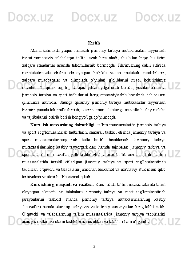 Kirish
Mamlakatimizda   yuqori   malakali   jismoniy   tarbiya   mutaxasisilari   tayyorlash
tizimi   zamonaviy   talabalarga   to‘liq   javob   bera   oladi,   shu   bilan   birga   bu   tizim
xalqaro   standartlar   asosida   takomillashib   bormoqda.   Fikrimizning   dalili   sifatida
mamlakatimizda   etishib   chiqayotgan   ko‘plab   yuqori   malakali   sportchilarni,
xalqaro   musobaqalar   va   olimpiada   o‘yinlari   g‘oliblarini   misol   keltirishimiz
mumkin.   Xalqimiz   sog‘ligi   darajasi   yildan   yilga   ortib   borishi,   yoshlar   o‘rtasida
jismoniy   tarbiya   va   sport   tadbirlarini   keng   ommaviylashib   borishida   deb   xulosa
qilishimiz   mumkin.   Shunga   qaramay   jismoniy   tarbiya   mutaxasislar   tayyorlash
tizimini yanada takomillashtirish, ularni zamon talablariga muvofiq kasbiy malaka
va tajribalarini ortirib borish keng yo‘lga qo‘yilmoqda.
Kurs     ish   mavzusining   dolzarbligi:   ta’lim   muassasalarida   jismoniy   tarbiya
va sport sog‘lomlashtirish tadbirlarini samarali tashkil etishda jismoniy tarbiya va
sport   mutaxassislarining   roli   katta   bo‘lib   hisoblanadi.   Jismoniy   tarbiya
mutaxassislarining   kasbiy   tayyorgarliklari   hamda   tajribalari   jismoniy   tarbiya   va
sport   tadbirlarini   muvaffaqiyatli   tashkil   etishda   asos   bo‘lib   xizmat   qiladi.   Ta’lim
muassasalarida   tashkil   etiladigan   jismoniy   tarbiya   va   sport   sog‘lomlashtirish
tadbirlari o‘quvchi va talabalarni jismonan barkamol va ma’naviy etuk inson qilib
tarbiyalash vositasi bo‘lib xizmat qiladi.
Kurs ishning maqsadi va vazifasi:   Kurs   ishda   ta’lim muassasalarida tahsil
olayotgan   o‘quvchi   va   talabalarni   jismoniy   tarbiya   va   sport   sog‘lomlashtirish
jarayonlarini   tashkitl   etishda   jismoniy   tarbiya   mutaxassislarining   kasbiy
faoliyatlari   hamda   ularning   tarbiyaviy   va   ta’limiy   xususiyatlari   keng   tahlil   etildi.
O‘quvchi   va   talabalarrning   ta’lim   muassasalarida   jismoniy   tarbiya   tadbirlarini
asosiy shakllari va ularni tashkil etish uslublari va talablari ham o‘rganildi.
3 