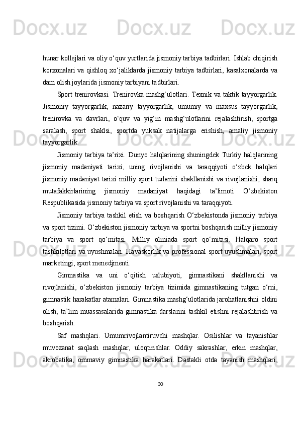 hunar kollejlari va oliy o‘quv yurtlarida jismoniy tarbiya tadbirlari. Ishlab chiqirish
korxonalari va qishloq xo‘jaliklarda jismoniy tarbiya tadbirlari, kasalxonalarda va
dam olish joylarida jismoniy tarbiyani tadbirlari.
Sport   trenirovkasi.  Trenirovka mashg‘ulotlari. Texnik va  taktik  tayyorgarlik.
Jismoniy   tayyorgarlik,   nazariy   tayyorgarlik,   umumiy   va   maxsus   tayyorgarlik,
trenirovka   va   davrlari,   o‘quv   va   yig‘in   mashg‘ulotlarini   rejalashtirish,   sportga
saralash,   sport   shaklsi,   sportda   yuksak   natijalarga   erishish,   amaliy   jismoniy
tayyorgarlik.
Jismoniy   tarbiya   ta’rixi.   Dunyo   halqlarining   shuningdek   Turkiy   halqlarining
jismoniy   madaniyati   tarixi,   uning   rivojlanishi   va   taraqqiyoti   o‘zbek   halqlari
jismoniy   madaniyat   tarixi   milliy   sport   turlarini   shakllanishi   va   rivojlanishi,   sharq
mutafakkirlarining   jismoniy   madaniyat   haqidagi   ta’limoti   O‘zbekiston
Respublikasida jismoniy tarbiya va sport rivojlanishi va taraqqiyoti.
Jismoniy   tarbiya   tashkil   etish   va   boshqarish   O‘zbekistonda   jismoniy   tarbiya
va sport tizimi. O‘zbekiston jismoniy tarbiya va sportni boshqarish milliy jismoniy
tarbiya   va   sport   qo‘mitasi.   Milliy   oliniada   sport   qo‘mitasi.   Halqaro   sport
tashkilotlari va uyushmalari. Havaskorlik va professional sport uyushmalari, sport
marketingi, sport menedjmenti.
Gimnastika   va   uni   o‘qitish   uslubiyoti,   gimnastikani   shakllanishi   va
rivojlanishi,   o‘zbekiston   jismoniy   tarbiya   tizimida   gimnastikaning   tutgan   o‘rni,
gimnastik harakatlar atamalari. Gimnastika mashg‘ulotlarida jarohatlanishni oldini
olish,   ta’lim   muassasalarida   gimnastika   darslarini   tashkil   etishni   rejalashtirish   va
boshqarish.
Saf   mashqlari.   Umumrivojlantiruvchi   mashqlar.   Osilishlar   va   tayanishlar
muvozanat   saqlash   mashqlar,   uloqtirishlar.   Oddiy   sakrashlar,   erkin   mashqlar,
akrobatika,   ommaviy   gimnastika   harakatlari.   Dastakli   otda   tayanish   mashqlari,
30 