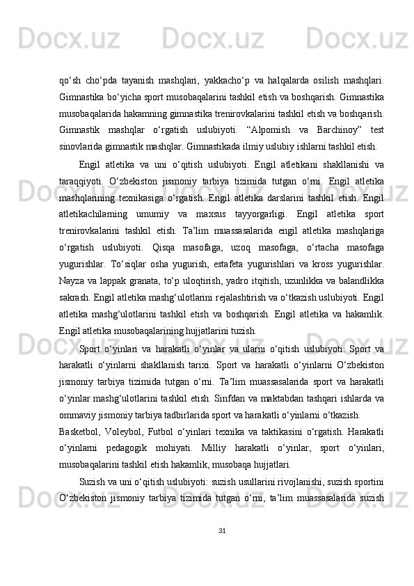 qo‘sh   cho‘pda   tayanish   mashqlari,   yakkacho‘p   va   halqalarda   osilish   mashqlari.
Gimnastika bo‘yicha sport musobaqalarini tashkil etish va boshqarish. Gimnastika
musobaqalarida hakamning gimnastika trenirovkalarini tashkil etish va boshqarish.
Gimnastik   mashqlar   o‘rgatish   uslubiyoti.   “Alpomish   va   Barchinoy”   test
sinovlarida gimnastik mashqlar. Gimnastikada ilmiy uslubiy ishlarni tashkil etish.
Engil   atletika   va   uni   o‘qitish   uslubiyoti.   Engil   atletikani   shakllanishi   va
taraqqiyoti.   O‘zbekiston   jismoniy   tarbiya   tizimida   tutgan   o‘rni.   Engil   atletika
mashqlarining   texnikasiga   o‘rgatish.   Engil   atletika   darslarini   tashkil   etish.   Engil
atletikachilarning   umumiy   va   maxsus   tayyorgarligi.   Engil   atletika   sport
trenirovkalarini   tashkil   etish.   Ta’lim   muassasalarida   engil   atletika   mashqlariga
o‘rgatish   uslubiyoti.   Qisqa   masofaga,   uzoq   masofaga,   o‘rtacha   masofaga
yugurishlar.   To‘siqlar   osha   yugurish,   estafeta   yugurishlari   va   kross   yugurishlar.
Nayza va  lappak granata,  to‘p uloqtirish, yadro itqitish,  uzunlikka va balandlikka
sakrash. Engil atletika mashg‘ulotlarini rejalashtirish va o‘tkazish uslubiyoti. Engil
atletika   mashg‘ulotlarini   tashkil   etish   va   boshqarish.   Engil   atletika   va   hakamlik.
Engil atletika musobaqalarining hujjatlarini tuzish.
Sport   o‘yinlari   va   harakatli   o‘yinlar   va   ularni   o‘qitish   uslubiyoti.   Sport   va
harakatli   o‘yinlarni   shakllanish   tarixi.   Sport   va   harakatli   o‘yinlarni   O‘zbekiston
jismoniy   tarbiya   tizimida   tutgan   o‘rni.   Ta’lim   muassasalarida   sport   va   harakatli
o‘yinlar mashg‘ulotlarini  tashkil  etish. Sinfdan va maktabdan tashqari  ishlarda va
ommaviy jismoniy tarbiya tadbirlarida sport va harakatli o‘yinlarni o‘tkazish.
Basketbol,   Voleybol,   Futbol   o‘yinlari   texnika   va   taktikasini   o‘rgatish.   Harakatli
o‘yinlarni   pedagogik   mohiyati.   Milliy   harakatli   o‘yinlar,   sport   o‘yinlari,
musobaqalarini tashkil etish hakamlik, musobaqa hujjatlari.
Suzish va uni o‘qitish uslubiyoti: suzish usullarini rivojlanishi, suzish sportini
O‘zbekiston   jismoniy   tarbiya   tizimida   tutgan   o‘rni,   ta’lim   muassasalarida   suzish
31 