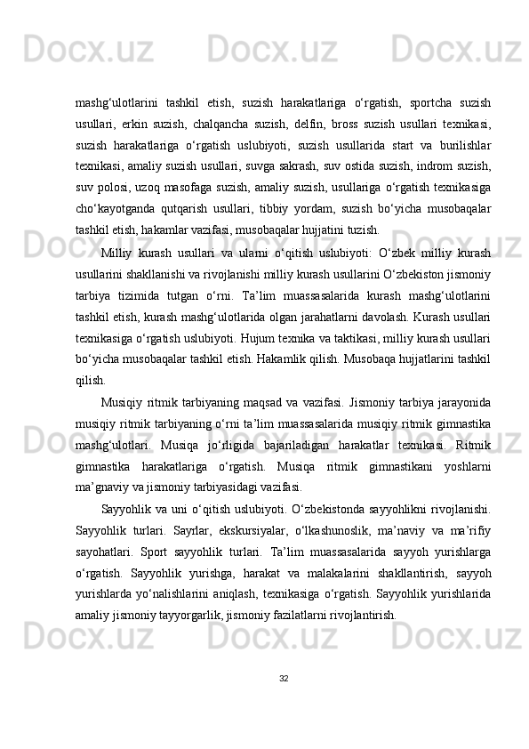 mashg‘ulotlarini   tashkil   etish,   suzish   harakatlariga   o‘rgatish,   sportcha   suzish
usullari,   erkin   suzish,   chalqancha   suzish,   delfin,   bross   suzish   usullari   texnikasi,
suzish   harakatlariga   o‘rgatish   uslubiyoti,   suzish   usullarida   start   va   burilishlar
texnikasi, amaliy suzish usullari, suvga sakrash, suv ostida suzish, indrom suzish,
suv   polosi,   uzoq  masofaga   suzish,   amaliy  suzish,   usullariga   o‘rgatish   texnikasiga
cho‘kayotganda   qutqarish   usullari,   tibbiy   yordam,   suzish   bo‘yicha   musobaqalar
tashkil etish, hakamlar vazifasi, musobaqalar hujjatini tuzish.
Milliy   kurash   usullari   va   ularni   o‘qitish   uslubiyoti:   O‘zbek   milliy   kurash
usullarini shakllanishi va rivojlanishi milliy kurash usullarini O‘zbekiston jismoniy
tarbiya   tizimida   tutgan   o‘rni.   Ta’lim   muassasalarida   kurash   mashg‘ulotlarini
tashkil etish, kurash mashg‘ulotlarida olgan jarahatlarni davolash. Kurash usullari
texnikasiga o‘rgatish uslubiyoti. Hujum texnika va taktikasi, milliy kurash usullari
bo‘yicha musobaqalar tashkil etish. Hakamlik qilish. Musobaqa hujjatlarini tashkil
qilish.
Musiqiy   ritmik   tarbiyaning   maqsad   va   vazifasi.   Jismoniy   tarbiya   jarayonida
musiqiy ritmik tarbiyaning o‘rni  ta’lim  muassasalarida  musiqiy ritmik gimnastika
mashg‘ulotlari.   Musiqa   jo‘rligida   bajariladigan   harakatlar   texnikasi.   Ritmik
gimnastika   harakatlariga   o‘rgatish.   Musiqa   ritmik   gimnastikani   yoshlarni
ma’gnaviy va jismoniy tarbiyasidagi vazifasi.
Sayyohlik  va  uni   o‘qitish   uslubiyoti.  O‘zbekistonda  sayyohlikni   rivojlanishi.
Sayyohlik   turlari.   Sayrlar,   ekskursiyalar,   o‘lkashunoslik,   ma’naviy   va   ma’rifiy
sayohatlari.   Sport   sayyohlik   turlari.   Ta’lim   muassasalarida   sayyoh   yurishlarga
o‘rgatish.   Sayyohlik   yurishga,   harakat   va   malakalarini   shakllantirish,   sayyoh
yurishlarda   yo‘nalishlarini   aniqlash,   texnikasiga   o‘rgatish.   Sayyohlik   yurishlarida
amaliy jismoniy tayyorgarlik, jismoniy fazilatlarni rivojlantirish.
32 
