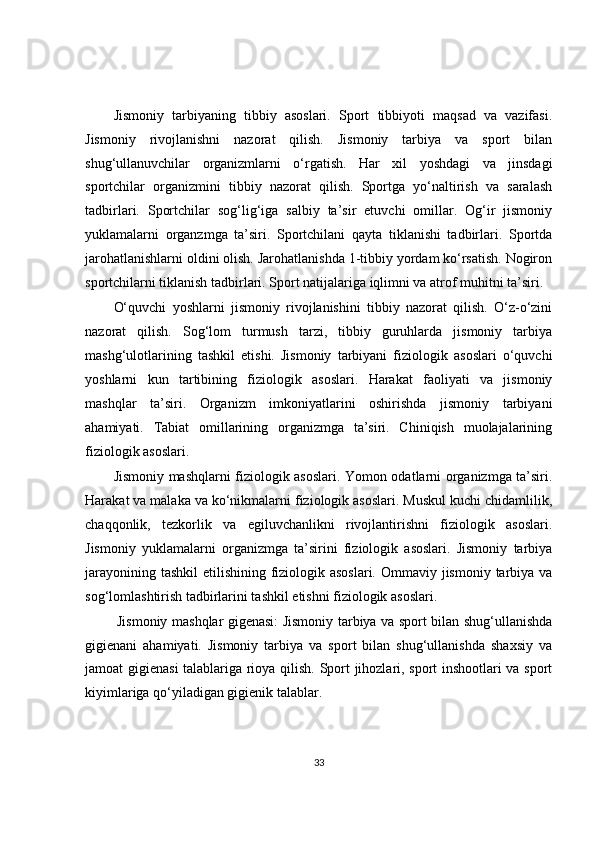 Jismoniy   tarbiyaning   tibbiy   asoslari.   Sport   tibbiyoti   maqsad   va   vazifasi.
Jismoniy   rivojlanishni   nazorat   qilish.   Jismoniy   tarbiya   va   sport   bilan
shug‘ullanuvchilar   organizmlarni   o‘rgatish.   Har   xil   yoshdagi   va   jinsdagi
sportchilar   organizmini   tibbiy   nazorat   qilish.   Sportga   yo‘naltirish   va   saralash
tadbirlari.   Sportchilar   sog‘lig‘iga   salbiy   ta’sir   etuvchi   omillar.   Og‘ir   jismoniy
yuklamalarni   organzmga   ta’siri.   Sportchilani   qayta   tiklanishi   tadbirlari.   Sportda
jarohatlanishlarni oldini olish. Jarohatlanishda 1-tibbiy yordam ko‘rsatish. Nogiron
sportchilarni tiklanish tadbirlari. Sport natijalariga iqlimni va atrof muhitni ta’siri.
O‘quvchi   yoshlarni   jismoniy   rivojlanishini   tibbiy   nazorat   qilish.   O‘z-o‘zini
nazorat   qilish.   Sog‘lom   turmush   tarzi,   tibbiy   guruhlarda   jismoniy   tarbiya
mashg‘ulotlarining   tashkil   etishi.   Jismoniy   tarbiyani   fiziologik   asoslari   o‘quvchi
yoshlarni   kun   tartibining   fiziologik   asoslari.   Harakat   faoliyati   va   jismoniy
mashqlar   ta’siri.   Organizm   imkoniyatlarini   oshirishda   jismoniy   tarbiyani
ahamiyati.   Tabiat   omillarining   organizmga   ta’siri.   Chiniqish   muolajalarining
fiziologik asoslari.
Jismoniy mashqlarni fiziologik asoslari. Yomon odatlarni organizmga ta’siri.
Harakat va malaka va ko‘nikmalarni fiziologik asoslari. Muskul kuchi chidamlilik,
chaqqonlik,   tezkorlik   va   egiluvchanlikni   rivojlantirishni   fiziologik   asoslari.
Jismoniy   yuklamalarni   organizmga   ta’sirini   fiziologik   asoslari.   Jismoniy   tarbiya
jarayonining tashkil  etilishining fiziologik asoslari.  Ommaviy jismoniy tarbiya va
sog‘lomlashtirish tadbirlarini tashkil etishni fiziologik asoslari.
Jismoniy mashqlar gigenasi: Jismoniy tarbiya va sport bilan shug‘ullanishda
gigienani   ahamiyati.   Jismoniy   tarbiya   va   sport   bilan   shug‘ullanishda   shaxsiy   va
jamoat gigienasi talablariga rioya qilish. Sport jihozlari, sport inshootlari va sport
kiyimlariga qo‘yiladigan gigienik talablar.
33 