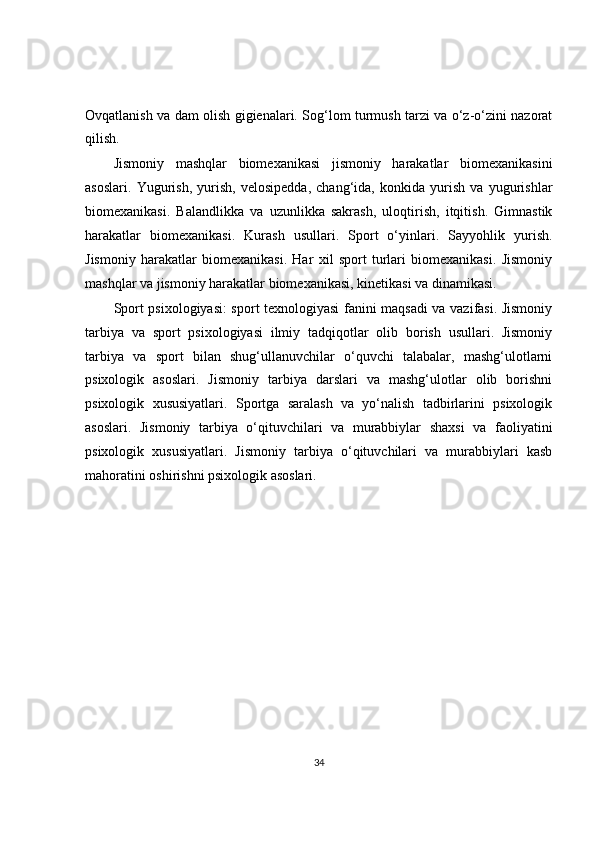 Ovqatlanish va dam olish gigienalari. Sog‘lom turmush tarzi va o‘z-o‘zini nazorat
qilish.
Jismoniy   mashqlar   biomexanikasi   jismoniy   harakatlar   biomexanikasini
asoslari.   Yugurish,   yurish,   velosipedda,   chang‘ida,   konkida   yurish   va   yugurishlar
biomexanikasi.   Balandlikka   va   uzunlikka   sakrash,   uloqtirish,   itqitish.   Gimnastik
harakatlar   biomexanikasi.   Kurash   usullari.   Sport   o‘yinlari.   Sayyohlik   yurish.
Jismoniy   harakatlar   biomexanikasi.   Har   xil   sport   turlari   biomexanikasi.   Jismoniy
mashqlar va jismoniy harakatlar biomexanikasi, kinetikasi va dinamikasi.
Sport psixologiyasi: sport texnologiyasi fanini maqsadi va vazifasi. Jismoniy
tarbiya   va   sport   psixologiyasi   ilmiy   tadqiqotlar   olib   borish   usullari.   Jismoniy
tarbiya   va   sport   bilan   shug‘ullanuvchilar   o‘quvchi   talabalar,   mashg‘ulotlarni
psixologik   asoslari.   Jismoniy   tarbiya   darslari   va   mashg‘ulotlar   olib   borishni
psixologik   xususiyatlari.   Sportga   saralash   va   yo‘nalish   tadbirlarini   psixologik
asoslari.   Jismoniy   tarbiya   o‘qituvchilari   va   murabbiylar   shaxsi   va   faoliyatini
psixologik   xususiyatlari.   Jismoniy   tarbiya   o‘qituvchilari   va   murabbiylari   kasb
mahoratini oshirishni psixologik asoslari.
34 