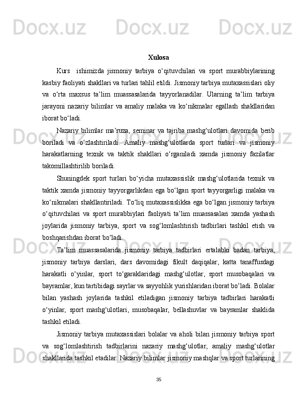 Xulosa
Kurs     ishimizda   jismoniy   tarbiya   o‘qituvchilari   va   sport   murabbiylarining
kasbiy faoliyati shakllari va turlari tahlil etildi. Jismoniy tarbiya mutaxassislari oliy
va   o‘rta   maxsus   ta’lim   muassasalarida   tayyorlanadilar.   Ularning   ta’lim   tarbiya
jarayoni   nazariy   bilimlar   va   amaliy   malaka   va   ko‘nikmalar   egallash   shakllaridan
iborat bo‘ladi.
Nazariy   bilimlar   ma’ruza,   seminar   va   tajriba   mashg‘ulotlari   davomida   berib
boriladi   va   o‘zlashtiriladi.   Amaliy   mashg‘ulotlarda   sport   turlari   va   jismoniy
harakatlarning   texnik   va   taktik   shakllari   o‘rganiladi   xamda   jismoniy   fazilatlar
takomillashtirilib boriladi.
Shuningdek   sport   turlari   bo‘yicha   mutaxassislik   mashg‘ulotlarida   texnik   va
taktik xamda  jismoniy  tayyorgarlikdan  ega bo‘lgan  sport  tayyorgarligi   malaka  va
ko‘nikmalari shakllantiriladi. To‘liq mutaxassislikka  ega bo‘lgan jismoniy tarbiya
o‘qituvchilari   va   sport   murabbiylari   faoliyati   ta’lim   muassasalari   xamda   yashash
joylarida   jismoniy   tarbiya,   sport   va   sog‘lomlashtirish   tadbirlari   tashkil   etish   va
boshqarishdan iborat bo‘ladi.
Ta’lim   muassasalarida   jismoniy   tarbiya   tadbirlari   ertalabki   badan   tarbiya,
jismoniy   tarbiya   darslari,   dars   davomidagi   fikult   daqiqalar,   katta   tanaffusdagi
harakatli   o‘yinlar,   sport   to‘garaklaridagi   mashg‘ulotlar,   sport   musobaqalari   va
bayramlar, kun tartibidagi sayrlar va sayyohlik yurishlaridan iborat bo‘ladi. Bolalar
bilan   yashash   joylarida   tashkil   etiladigan   jismoniy   tarbiya   tadbirlari   harakatli
o‘yinlar,   sport   mashg‘ulotlari,   musobaqalar,   bellashuvlar   va   bayramlar   shaklida
tashkil etiladi.
Jismoniy   tarbiya   mutaxassislari   bolalar   va   aholi   bilan   jismoniy   tarbiya   sport
va   sog‘lomlashtirish   tadbirlarini   nazariy   mashg‘ulotlar,   amaliy   mashg‘ulotlar
shakllarida tashkil etadilar. Nazariy bilimlar jismoniy mashqlar va sport turlarining
35 