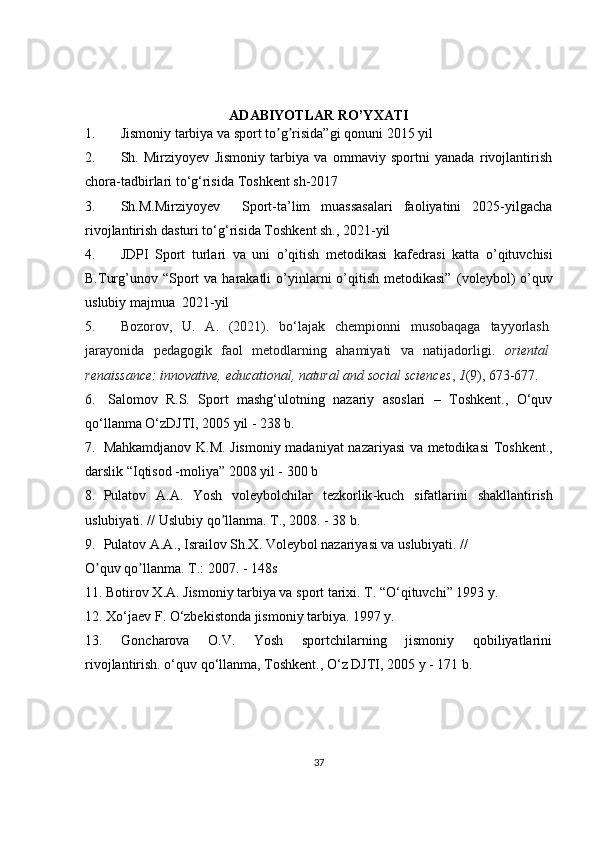 ADABIYOTLAR RO’YXATI
1. Jismoniy tarbiya va sport to g risida”gi qonunʼ ʼ i  2015 yil 
2. Sh.   Mirziyoyev   Jismoniy   tarbiya   va   ommaviy   sportni   yanada   rivojlantirish
chora-tadbirlari to‘g‘risida  Toshkent sh-2017
3. Sh.M.Mirziyoyev     Sport-ta’lim   muassasalari   faoliyatini   2025-yilgacha
rivojlantirish dasturi to‘g‘risida  Toshkent sh., 2021-yil
4. JDPI   Sport   turlari   va   uni   o’qitish   metodikasi   kаfеdrаsi   katta   o’qituvchisi
B.Turg’unov   “Sport   va harakatli   o’yinlarni  o’qitish  metodikasi”   (voleybol)   o’quv
uslubiy majmua   2021-yil
5. Bozorov,   U.   A.   (2021).   bo‘lajak   chempionni   musobaqaga   tayyorlash
jarayonida   pedagogik   faol   metodlarning   ahamiyati   va   natijadorligi.   oriental
renaissance: innovative, educational, natural and social sciences ,  1 (9), 673-677.
6.  Salomov  R.S.  Sport  mashg‘ulotning  nazariy  asoslari  –  Toshkent.,  O‘quv
qo‘llanma O‘zDJTI, 2005 yil - 238 b. 
7. Mahkamdjanov   K . M .   Jismoniy   madaniyat   nazariyasi   va   metodikasi   Toshkent .,
darslik  “ Iqtisod  - moliya ” 2008  yil  - 300  b
8. Pulatov   А.А.   Yosh   voleybolchilar   tezkorlik - kuch   sifatlarini   shakllantirish
uslubiyati . //  Uslubiy   qo ʼ llanma .  T., 2008. - 38 b.
9. Pulatov А.А., Israilov Sh.X. Voleybol nazariyasi va uslubiyati. //
O quv qo llanma. T.: 2007. - 148s	
ʼ ʼ
11. Botirov X.A. Jismoniy tarbiya va sport tarixi. T. “O‘qituvchi” 1993 y.
12. Xo‘jaev F. O‘zbekistonda jismoniy tarbiya. 1997 y.
13.     Goncharova     O.V.     Yosh     sportchilarning     jismoniy     qobiliyatlarini
rivojlantirish. o‘quv qo‘llanma, Toshkent., O‘z DJTI, 2005 y - 171 b. 
37 